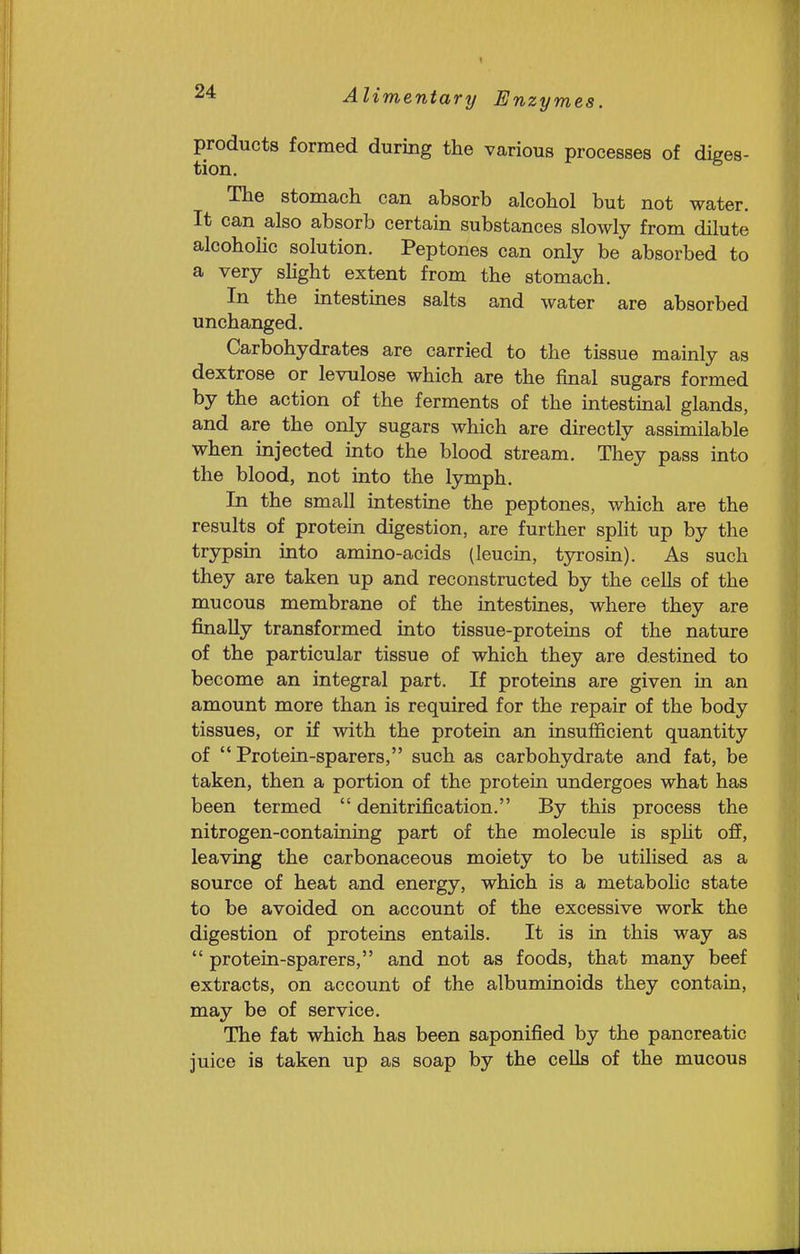 products formed during the various processes of diges- tion. The stomach can absorb alcohol but not water. It can also absorb certain substances slowly from dilute alcohoHc solution. Peptones can only be absorbed to a very slight extent from the stomach. In the intestines salts and water are absorbed unchanged. Carbohydrates are carried to the tissue mainly as dextrose or levulose which are the final sugars formed by the action of the ferments of the intestinal glands, and are the only sugars which are directly assimilable when injected into the blood stream. They pass into the blood, not into the lymph. In the small intestine the peptones, which are the results of protein digestion, are further split up by the trypsin into amino-acids (leucin, tyrosin). As such they are taken up and reconstructed by the cells of the mucous membrane of the intestines, where they are finally transformed into tissue-proteins of the nature of the particular tissue of which they are destined to become an integral part. If proteins are given in an amount more than is required for the repair of the body tissues, or if with the protein an insufficient quantity of  Protein-sparers, such as carbohydrate and fat, be taken, then a portion of the protein undergoes what has been termed  denitrification. By this process the nitrogen-containing part of the molecule is spHt off, leaving the carbonaceous moiety to be utilised as a source of heat and energy, which is a metabolic state to be avoided on account of the excessive work the digestion of proteins entails. It is in this way as  protein-sparers, and not as foods, that many beef extracts, on account of the albuminoids they contain, may be of service. The fat which has been saponified by the pancreatic juice is taken up as soap by the cells of the mucous