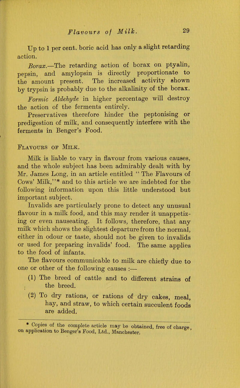Up to 1 per cent, boric acid has only a slight retarding action. Borax.—The retarding action of borax on ptyalin, pepsin, and aniylopsin is directly proportionate to the amount present. The increased activity shown by trypsin is probably due to the alkalinity of the borax. Formic Aldehyde in higher percentage will destroy the action of the ferments entirely. Preservatives therefore hinder the peptonising or predigestion of milk, and consequently interfere with the ferments in Benger's Food. Flavoues op Milk, Milk is Hable to vary in flavour from various causes, and the whole subject has been admirably dealt with by Mr. James Long, in an article entitled  The Flavours of Cows' Milk,* and to this article we are indebted for the following information upon this Httle understood but important subject. Invalids are particularly prone to detect any unusual flavour in a milk food, and this may render it unappetiz- ing or even nauseating. It follows, therefore, that any milk which shows the shghtest departure from the normal, either in odour or taste, should not be given to invahds or used for preparing invahds' food. The same applies to the food of infants. The flavours communicable to milk are chiefly due to one or other of the following causes :— (1) The breed of cattle and to different strains of the breed. (2) To dry rations, or rations of dry cakes, meal, hay, and straw, to which certain succulent foods are added. * Copies of the complete article may be obtained, free of on application to Benger's Food, Ltd., Manchester.