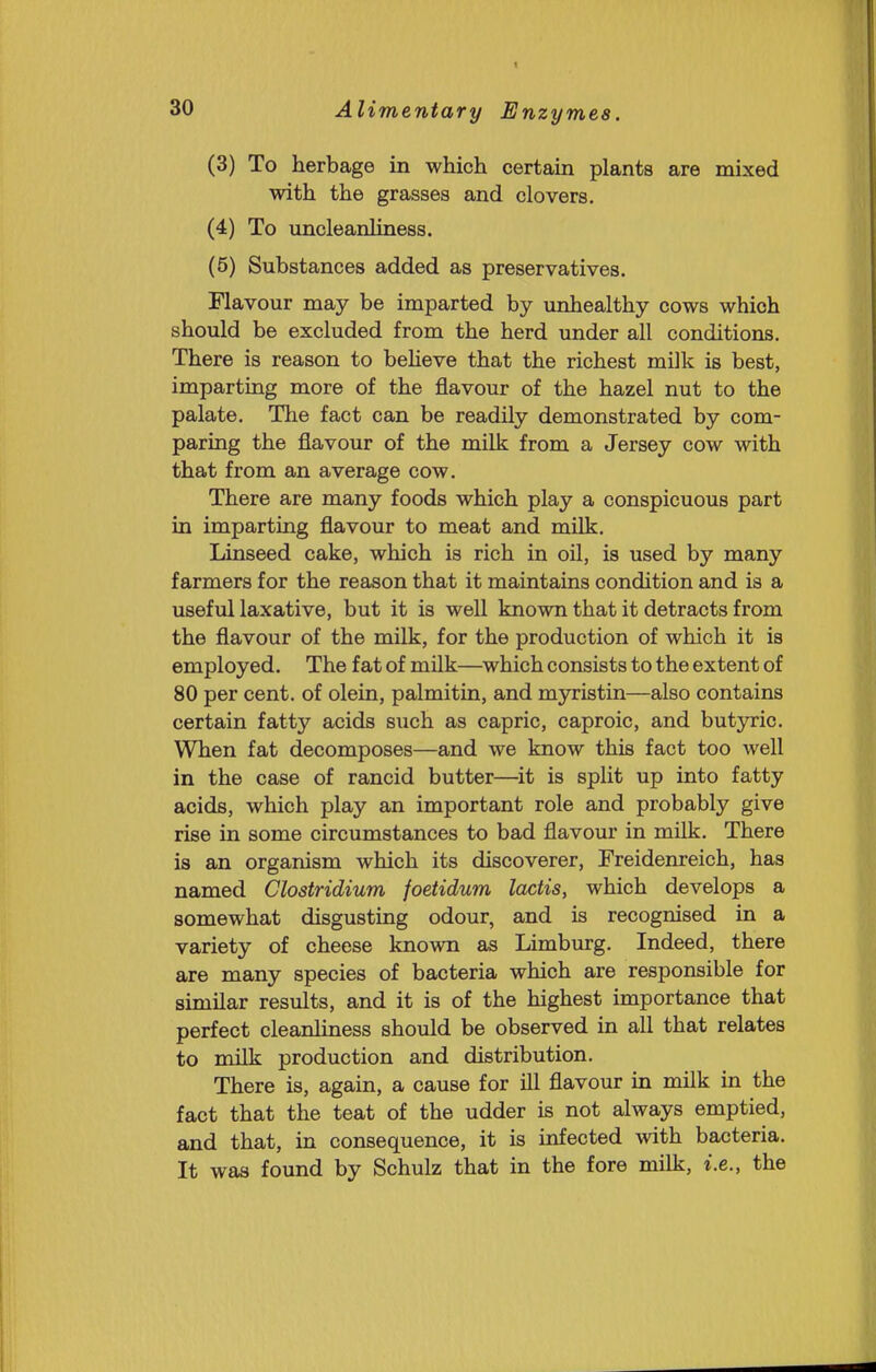 (3) To herbage in which certain plants are mixed with the grasses and clovers. (4) To uncleanliness. (5) Substances added as preservatives. Flavour may be imparted by imhealthy cows which should be excluded from the herd under all conditions. There is reason to beHeve that the richest milk is best, imparting more of the flavour of the hazel nut to the palate. The fact can be readily demonstrated by com- paring the flavour of the milk from a Jersey cow with that from an average cow. There are many foods which play a conspicuous part in imparting flavour to meat and milk. Linseed cake, which is rich in oil, is used by many farmers for the reason that it maintains condition and is a useful laxative, but it is well known that it detracts from the flavour of the milk, for the production of which it is employed. The fat of milk—which consists to the extent of 80 per cent, of olein, palmitin, and myristin—also contains certain fatty acids such as capric, caproic, and butyric. When fat decomposes—and we know this fact too well in the case of rancid butter—it is split up into fatty acids, which play an important role and probably give rise in some circumstances to bad flavour in milk. There is an organism which its discoverer, Freidenreich, has named Clostridium foetidum lactis, which develops a somewhat disgusting odour, and is recognised in a variety of cheese known as Limburg. Indeed, there are many species of bacteria which are responsible for similar results, and it is of the highest importance that perfect cleanliness should be observed in all that relates to milk production and distribution. There is, again, a cause for fll flavour in milk in the fact that the teat of the udder is not always emptied, and that, in consequence, it is infected with bacteria. It was found by Schulz that in the fore milk, i.e., the