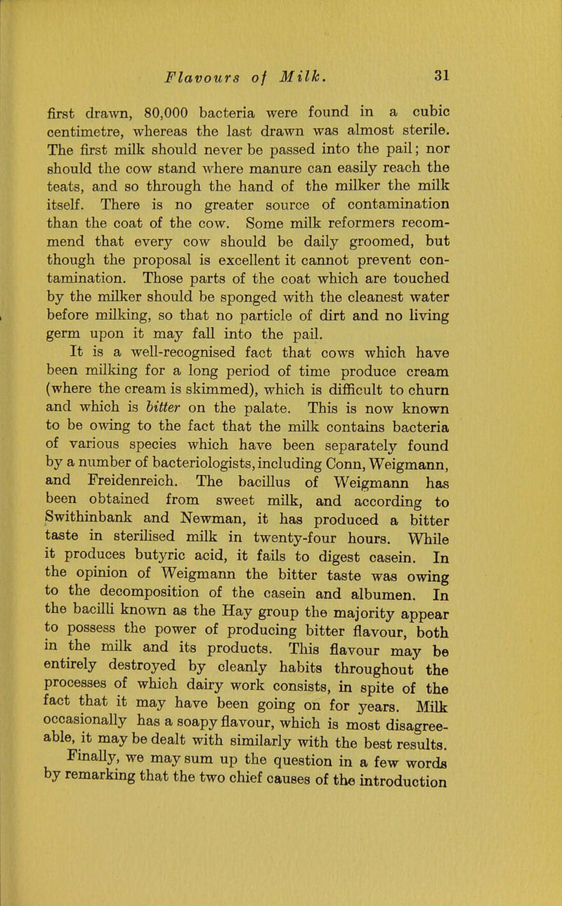 first dra^vn, 80,000 bacteria were found in a cubic centimetre, whereas the last drawn was almost sterile. The first milk should never be passed into the pail; nor should the cow stand where manure can easily reach the teats, and so through the hand of the milker the milk itself. There is no greater source of contamination than the coat of the cow. Some milk reformers recom- mend that every cow should be daily groomed, but though the proposal is excellent it cannot prevent con- tamination. Those parts of the coat which are touched by the milker should be sponged with the cleanest water before milking, so that no particle of dirt and no living germ upon it may fall into the pail. It is a well-recognised fact that cows which have been milking for a long period of time produce cream (where the cream is skimmed), which is difficult to churn and which is hitter on the palate. This is now known to be owing to the fact that the milk contains bacteria of various species which have been separately foimd by a number of bacteriologists, including Conn, Weigmann, and Freidenreich. The bacillus of Weigmann has been obtained from sweet milk, and according to Swithinbank and Newman, it has produced a bitter taste in sterilised milk in twenty-four hours. While it produces butyric acid, it fails to digest casein. In the opinion of Weigmann the bitter taste was owing to the decomposition of the casein and albumen. In the bacilli known as the Hay group the majority appear to possess the power of producing bitter flavour, both in the milk and its products. This flavour may be entirely destroyed by cleanly habits throughout the processes of which dairy work consists, in spite of the fact that it may have been going on for years. Milk occasionally has a soapy flavour, which is most disagree- able, it may be dealt with similarly with the best results. Finally, we may sum up the question in a few words by remarking that the two chief causes of the introduction
