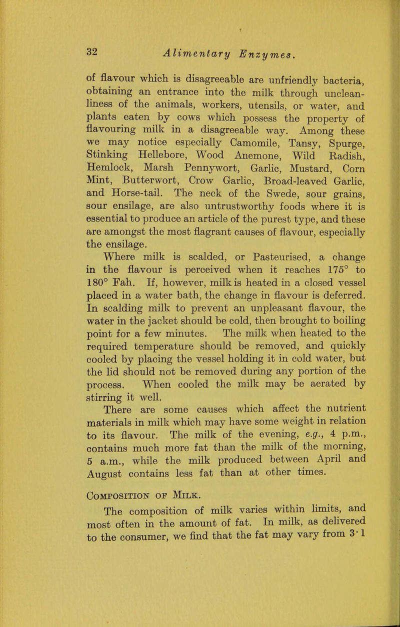 of flavour which is disagreeable are unfriendly bacteria, obtaining an entrance into the milk through unclean- liness of the animals, workers, utensils, or water, and plants eaten by cows which possess the property of flavouring milk in a disagreeable way. Among these we may notice especially Camomile, Tansy, Spurge, Stinking Hellebore, Wood Anemone, Wild Radish, Hemlock, Marsh Pennj^vort, Garlic, Mustard, Corn Mint, Butterwort, Crow Garlic, Broad-leaved Garlic, and Horse-tail. The neck of the Swede, sour grains, sour ensilage, are also imtrustworthy foods where it is essential to produce an article of the purest type, and these are amongst the most flagrant causes of flavour, especially the ensilage. WTiere milk is scalded, or Pasteurised, a change in the flavour is perceived when it reaches 175° to 180° Fah. If, however, milk is heated in a closed vessel placed in a water bath, the change in flavour is deferred. In scalding milk to prevent an unpleasant flavour, the water in the jacket should be cold, then brought to boiling point for a few minutes. The milk when heated to the required temperature should be removed, and quickly cooled by placing the vessel holding it in cold water, but the lid should not be removed during any portion of the process. When cooled the milk may be aerated by stirring it well. There are some causes which affect the nutrient materials in milk which may have some weight in relation to its flavour. The milk of the evening, e.g., 4 p.m., contains much more fat than the milk of the morning, 6 a.m., while the milk produced between April and August contains less fat than at other times. Composition of Milk, The composition of milk varies within Hmits, and most often in the amount of fat. In milk, as deUvered to the consumer, we find that the fat may vary from 3' 1