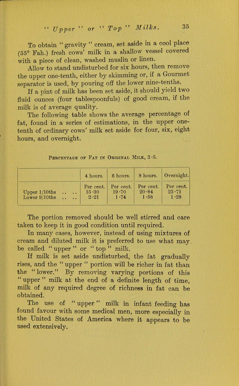  C/pper  or  Top  Milks. To obtain  gravity  cream, set aside in a cool place (55° Fah.) fresh cows' milk in a shallow vessel covered with a piece of clean, washed muslin or linen. Allow to stand undisturbed for six hours, then remove the upper one-tenth, either by skimming or, if a Gourmet separator is used, by pouring ofP the lower nine-tenths. If a pint of milk has been set aside, it should yield two fluid ounces (four tablespoonfuls) of good cream, if the milk is of average quality. The following table shows the average percentage of fat, found in a series of estimations, in the upper one- tenth of ordinary cows' milk set aside for four, six, eight hours, and overnight. Pbbohntaob ov Fat ik Original Milk, 3 -5. 4 hours. 6 hours. 8 hours. Overnight. Upper 1/lOths ,. .. Lower Q/lOths Per cent. 15-30 2-21 Per cent. 19 -70 1-74 Per cent. 20-84 1-58 Per cent. 23-71 1 -28 The portion removed should be well stirred and care taken to keep it in good condition until required. In many cases, however, instead of using mixtures of cream and diluted milk it is preferred to use what may. be called  upper  or  top  milk. If milk is set aside undisturbed, the fat gradually rises, and the  upper  portion will be richer in fat than the  lower. By removing varying portions of this  upper  milk at the end of a definite length of time, milk of any required degree of richness in fat can be obtained. The use of  upper milk in infant feeding has found favour with some medical men, more especially in the United States of America where it appears to be used extensively.