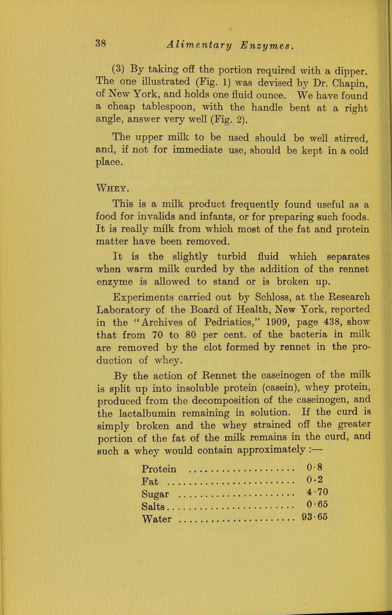 (3) By taking off the portion required with a dipper. The one illustrated (Fig. 1) was devised by Dr. Chapin, of New York, and holds one fluid ounce. We have found a cheap tablespoon, with the handle bent at a right angle, answer very well (Fig. 2). The upper milk to be used should be well stirred, and, if not for immediate use, should be kept in a cold place. Whey. This is a milk product frequently found useful as a food for invalids and infants, or for preparing such foods. It is really milk from which most of the fat and protein matter have been removed. It is the slightly turbid fluid which separates when warm milk curded by the addition of the rennet enzyme is allowed to stand or is broken up. Experiments carried out by Schloss, at the Research Laboratory of the Board of Health, New York, reported in the Archives of Pedriatics, 1909, page 438, show that from 70 to 80 per cent, of the bacteria in milk are removed by the clot formed by rennet in the pro- duction of whey. By the action of Rennet the caseinogen of the milk is split up into insoluble protein (casein), whey protein, produced from the decomposition of the caseinogen, and the lactalbumin remaining in solution. If the curd is simply broken and the whey strained off the greater portion of the fat of the milk remains in the curd, and such a whey would contain approximately :— Protein OS Fat 0.2 Sugar 4-70 Salts 0 65 Water • 93-65