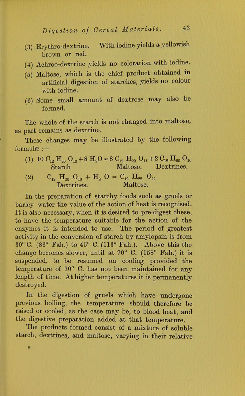 Digestion of Cereal (3) Erythro-dextrine. With iodine yields a yellowish bro^vn or red. (4) Achroo-dextrine yields no coloration with iodine. (6) Maltose, which is the chief product obtained in artificial digestion of starches, yields no colour with iodine. (6) Some small amount of dextrose may also be formed. The whole of the starch is not changed into maltose, as part remains as dextrine. These changes may be illustrated by the following formulae :— (1) 10 + 8 H2O - 8 C12 H22 On + 2 C12 H20 Oio Starch Maltose. Dextrines. (2) + Ha 0 = Oh Dextrines. Maltose. In the preparation of starchy foods such as gruels or barley water the value of the action of heat is recognised. It is also necessary, when it is desired to pre-digest these, to have the temperature suitable for the action of the enzymes it is intended to use. The period of greatest activity in the conversion of starch by amylopsin is from 30° C. (86° Fah.) to 45° C. (113° Fah.). Above this the change becomes slower, until at 70° C. (158° Fah.) it is suspended, to be resumed on cooling provided the temperature of 70° C. has not been maintained for any length of time. At higher temperatures it is permanently destroyed. In the digestion of gruels which have undergone previous boiling, the temperature should therefore be raised or cooled, as the case may be, to blood heat, and the digestive preparation added at that temperature. The products formed consist of a mixture of soluble starch, dextrines, and maltose, varying in their relative E