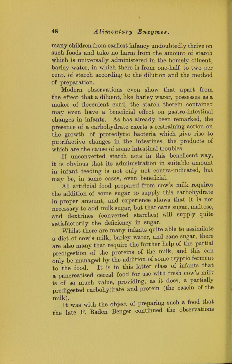 many children from earliest infancy undoubtedly thrive on such foods and take no harm from the amount of starch which is universally administered in the homely diluent, barley water, in which there is from one-half to two per cent, of starch according to the dilution and the method of preparation. Modern observations even show that apart from the effect that a diluent, like barley water, possesses as a maker of flocculent curd, the starch therein contained may even have a beneficial effect on gastro-intestinal changes in infants. As has already been remarked, the presence of a carbohydrate exerts a restraining action on the growth of proteolytic bacteria which give rise to putrifactive changes in the intestines, the products of which are the cause of some intestinal troubles. If unt^onverted starch acts in this beneficent way, it is obvious that its administration in suitable amount in infant feeding is not only not contra-indicated, but may be, in some cases, even beneficial. All artificial food prepared from cow's milk requu-es the addition of some sugar to supply this carbohydrate in proper amount, and experience shows that it is not necessary to add milk sugar, but that cane sugar, maltose, and dextrines (converted starches) will supply quite satisfactorily the deficiency in sugar. Whilst there are many infants quite able to assimilate a diet of cow's milk, barley water, and cane sugar, there are also many that require the further help of the partial predigestion of the proteins of the milk, and this can only be managed by the addition of some tryptic ferment to the food. It is in this latter class of infants that a pancreatised cereal food for use with fresh cow's mfik is of so much value, providing, as it does, a partially predigested carbohydrate and protein (the casem of the ^'^It was with the object of preparmg such a food that the late F. Baden Benger continued the observations