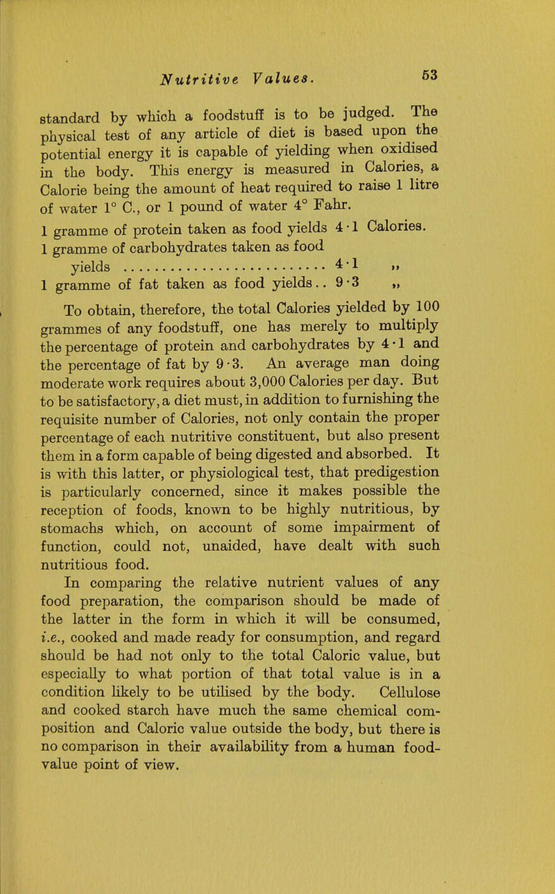 Nutritive Values. standard by which a foodstuff is to be judged. The physical test of any article of diet is based upon the potential energy it is capable of yielding when oxidised in the body. This energy is measured in Calories, a Calorie being the amount of heat required to raise 1 litre of water 1° C, or 1 pound of water 4° Fahr. 1 gramme of protein taken as food yields 4 • 1 Calories. 1 gramme of carbohydrates taken as food yields 4-1 „ 1 gramme of fat taken as food yields.. 9 • 3 „ To obtam, therefore, the total Calories yielded by 100 grammes of any foodstuff, one has merely to multiply the percentage of protein and carbohydrates by 4 • 1 and the percentage of fat by 9 • 3. An average man doing moderate work requires about 3,000 Calories per day. But to be satisfactory, a diet must, in addition to furnishing the requisite number of Calories, not only contain the proper percentage of each nutritive constituent, but also present them in a form capable of being digested and absorbed. It is with this latter, or physiological test, that predigestion is particularly concerned, since it makes possible the reception of foods, known to be highly nutritious, by stomachs which, on account of some impairment of function, could not, unaided, have dealt with such nutritious food. In comparing the relative nutrient values of any food preparation, the comparison should be made of the latter in the form in which it wiU be consumed, i.e., cooked and made ready for consumption, and regard should be had not only to the total Caloric value, but especially to what portion of that total value is in a condition likely to be utihsed by the body. Cellulose and cooked starch have much the same chemical com- position and Caloric value outside the body, but there is no comparison in their availability from a human food- value point of view.