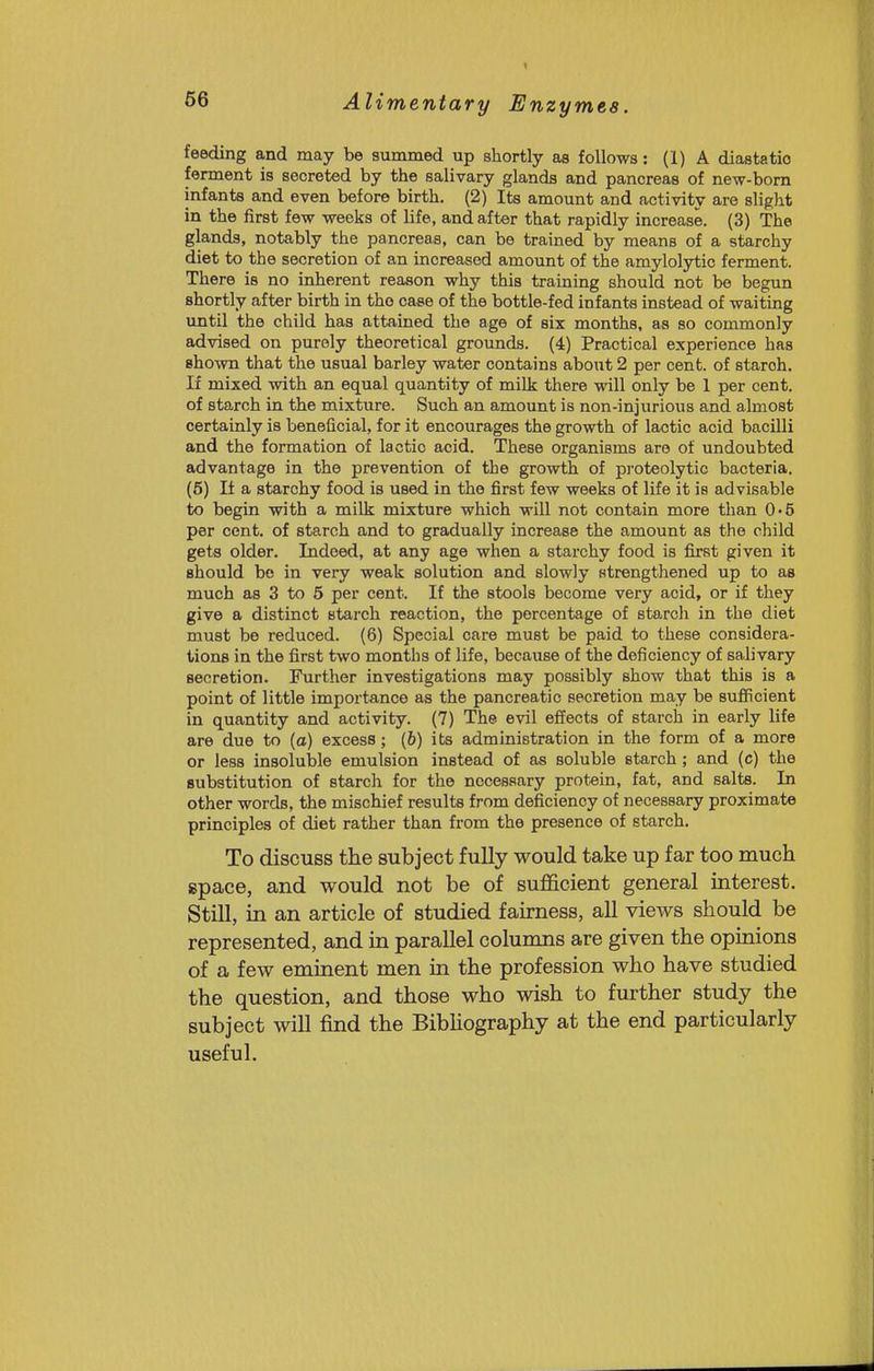 feeding and may be summed up shortly as follows: (1) A diastatio ferment is secreted by the salivary glands and pancreas of new-born infants and even before birth. (2) Its amount and activity are slight in the first few weeks of life, and after that rapidly increase. (3) The glands, notably the pancreas, can be trained by means of a starchy diet to the secretion of an increased amount of the amylolytic ferment. There is no inherent reason why this training should not be begun shortly after birth in the case of the bottle-fed infanta instead of waiting until the child has attained the age of six months, as so commonly advised on purely theoretical grounds. (4) Practical experience has 8ho%vn that the usual barley water contains about 2 per cent, of starch. If mixed with an equal quantity of milk there will only be 1 per cent, of starch in the mixture. Such an amount is non-injurious and almost certainly is beneficial, for it encourages the growth of lactic acid bacilli and the formation of lactic acid. These organisms are of undoubted advantage in the prevention of the growth of proteolytic bacteria. (6) If a starchy food is used in the first few weeks of life it is advisable to begin with a milk mixture which will not contain more than 0'5 per cent, of starch and to gradually increase the amount as the child gets older. Indeed, at any age when a starchy food is first given it should be in very weak solution and slowly strengthened up to as much as 3 to 5 per cent. If the stools become very acid, or if they give a distinct starch reaction, the percentage of starch in the diet must be reduced. (6) Special care must be paid to these considera- tions in the first two months of life, because of the deficiency of salivary secretion. Further investigations may possibly show that this is a point of little importance as the pancreatic secretion may be sufiicient in quantity and activity. (7) The evil effects of starch in early life are due to (a) excess; (6) its administration in the form of a more or less insoluble emulsion instead of as soluble starch; and (c) the substitution of starch for the necessary protein, fat, and salts. In other words, the mischief results from deficiency of necessary proximate principles of diet rather than from the presence of starch. To discuss the subject fully would take up far too much space, and would not be of suflficient general interest. Still, in an article of studied fairness, all views should be represented, and in parallel columns are given the opinions of a few eminent men in the profession who have studied the question, and those who wish to further study the subject will find the BibUography at the end particularly useful.