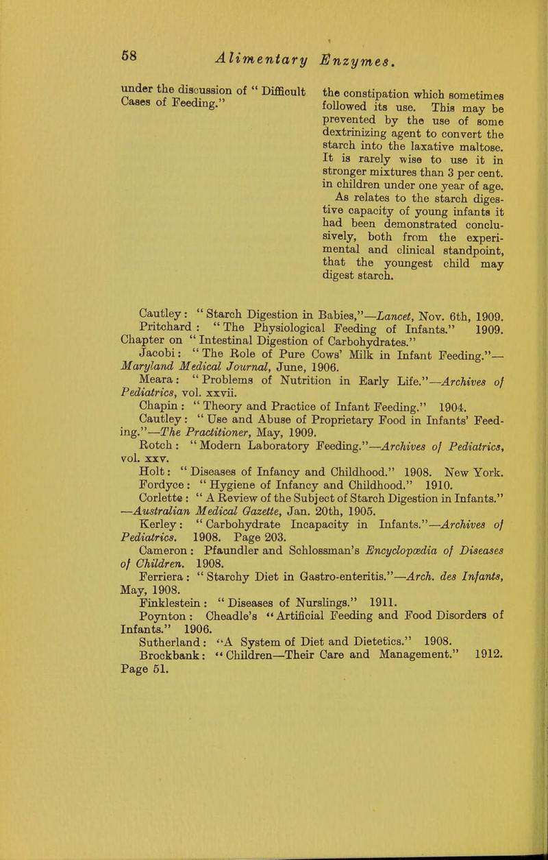 ^8 Alimentary under the discussion of  Difficult Cases of Feeding. Enzymes. the constipation which sometimes followed its use. This may be prevented by the use of some dextrinizing agent to convert the starch into the laxative maltose. It is rarely wise to use it in stronger mixtures than 3 per cent, in children under one year of age. As relates to the starch diges- tive capacity of young infanta it had been demonstrated conclu- sively, both from the experi- mental and clinical standpoint, that the youngest child may digest starch. Cautley:  Starch Digestion in Bahies,—Lancet, Nov. 6th, 1909. Pritchard :  The Physiological Feeding of Infants. 1909. Chapter on  Intestinal Digestion of Carbohydrates. Jacobi: The Role of Pure Cows' Milk in Infant Feeding.— Maryland Medical Journal, June, 1906. Meara:  Problems of Nutrition in Early Liie.—Archives of Pediatrics, vol. xxvii. Chapin :  Theory and Practice of Infant Feeding. 1904. Cautley:  Use and Abuse of Proprietary Food in Infants' Feed- ing.—I'Ae Practitioner, May, 1909. Rotch :  Modem Laboratory Feeding.—Archives of Pediatrics, vol. XXV. Holt:  Diseases of Infancy and Childhood. 1908. New York. Fordyce :  Hygiene of Infancy and Childhood. 1910. Corlette :  A Review of the Subject of Starch Digestion in Infants. —Australian Medical Gazette, Jan. 20th, 1905. Kerley:  Carbohydrate Incapacity in Infants.—Archives of Pediatrics. 1908. Page 203. Cameron: Pfaundler and Schlossman's Encyclopcedia of Diseases of Children. 1908. Ferriera:  Starchy Diet in Gastro-enteritis.—Arch, des Infants, May, 1908. Finklestein :  Diseases of Nurslings. 1911. Poynton : Cheadle's Artificial Feeding and Food Disorders of Infants. 1906. Sutherland: A System of Diet and Dietetics. 1908. Brockbank: Children—Their Care and Management. 1912. Page 51.