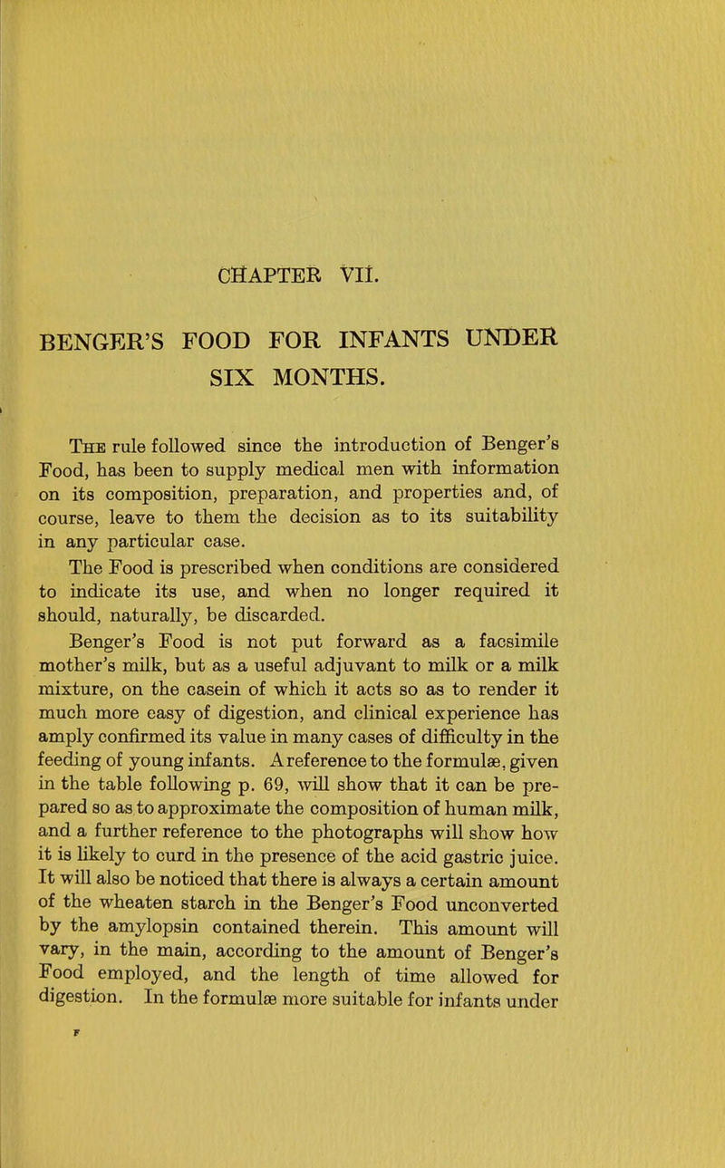 BENGER'S FOOD FOR INFANTS UNDER SIX MONTHS. The rule followed since the introduction of Benger's Pood, has been to supply medical men with information on its composition, preparation, and properties and, of course, leave to them the decision as to its suitability in any particular case. The Food is prescribed when conditions are considered to indicate its use, and when no longer required it should, naturally, be discarded. Benger's Food is not put forward as a facsimile mother's milk, but as a useful adjuvant to milk or a milk mixture, on the casein of which it acts so as to render it much more easy of digestion, and clinical experience has amply confirmed its value in many cases of difficulty in the feeding of young infants. A reference to the formulae, given in the table following p. 69, will show that it can be pre- pared so as to approximate the composition of human mUk, and a further reference to the photographs will show how it is likely to curd in the presence of the acid gastric juice. It will also be noticed that there is always a certain amount of the wheaten starch in the Benger's Food unconverted by the amylopsin contained therein. This amount will vary, in the main, according to the amount of Benger's Food employed, and the length of time allowed for digestion. In the formulae more suitable for infants under r