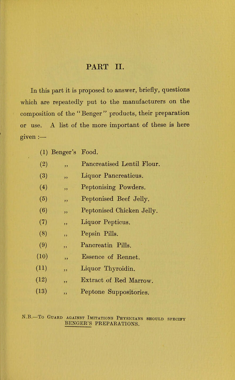 In this part it is proposed to answer, briefly, questions which are repeatedly put to the manufacturers on the composition of the Benger products, their preparation or use. A list of the more important of these is here given :— (1) Benger's Food. (2) „ Pancreatised Lentil Flour. (3) „ Liquor Pancreaticus. (4) ,, Peptonising Powders. (5) Peptonised Beef JeUy. (6) „ Peptonised Chicken Jelly. (7) „ Liquor Pepticus. (8) „ Pepsin POls. (9) ,, Pancreatin Pills. (10) „ Essence of Rennet. (11) „ Liquor Thyroidui. (12) Extract of Red Marrow. (13) „ Peptone Suppositories. N-B.—To Guard against Imitations Physicians should speohty BENGER'S PREPARATIONS.