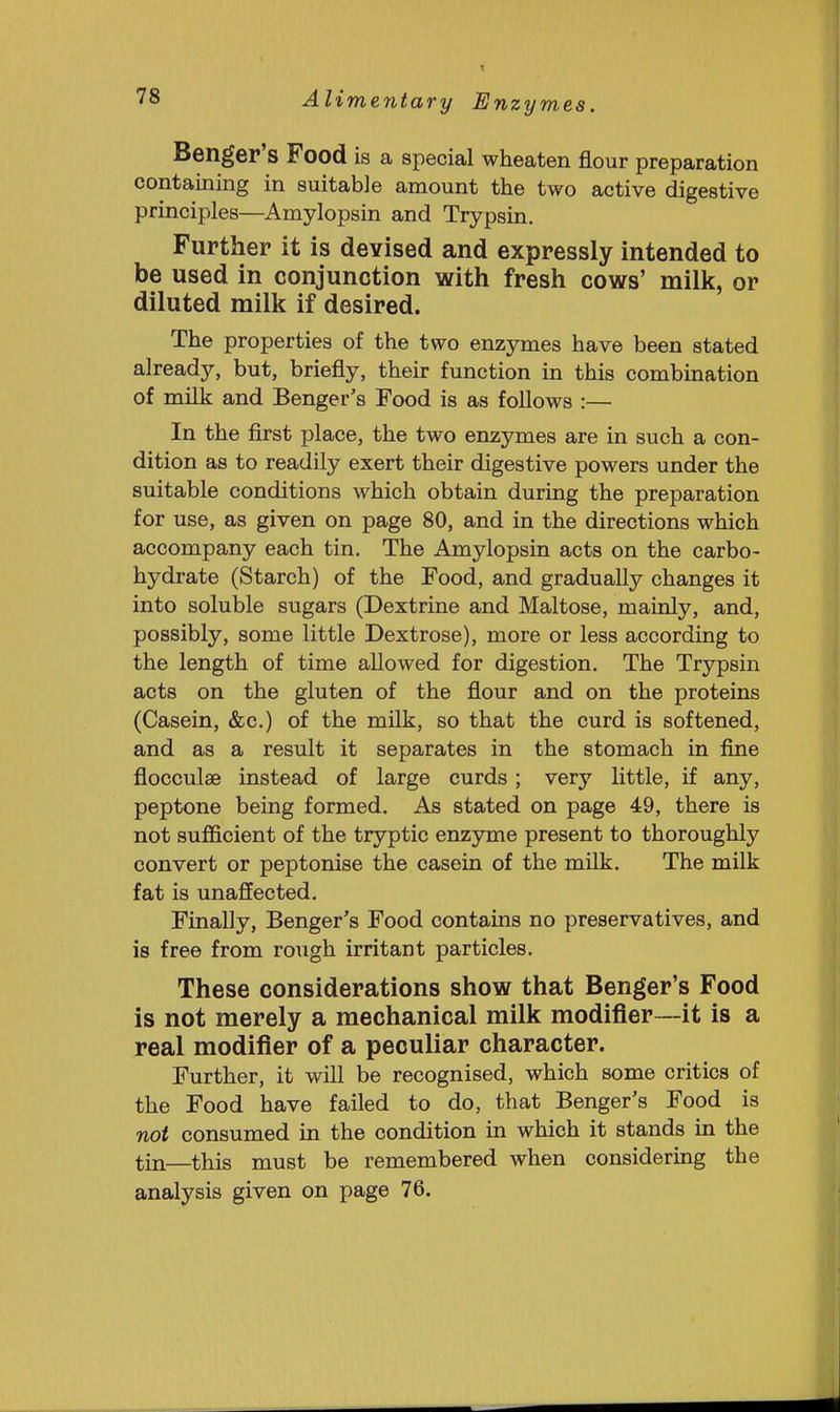 Benger's Food is a special wheaten flour preparation containing in suitable amount the two active digestive principles—Amylopsin and Trypsin. Further it is devised and expressly intended to be used in conjunction with fresh cows' milk, or diluted milk if desired. The properties of the two enzymes have been stated already, but, briefly, their function in this combination of milk and Benger's Food is as follows :— In the first place, the two enzymes are in such a con- dition as to readily exert their digestive powers under the suitable conditions which obtain during the preparation for use, as given on page 80, and in the directions which accompany each tin. The Amylopsin acts on the carbo- hydrate (Starch) of the Food, and gradually changes it into soluble sugars (Dextrine and Maltose, mainly, and, possibly, some little Dextrose), more or less according to the length of time allowed for digestion. The Trypsin acts on the gluten of the flour and on the proteins (Casein, &c.) of the milk, so that the curd is softened, and as a result it separates in the stomach in fine flocculse instead of large curds; very little, if any, peptone being formed. As stated on page 49, there is not sufficient of the tryptic enzyme present to thoroughly convert or peptonise the casein of the milk. The milk fat is unaffected. Finally, Benger's Food contains no preservatives, and is free from rough irritant particles. These considerations show that Benger's Food is not merely a mechanical milk modifier—it is a real modifier of a peculiar character. Further, it will be recognised, which some critics of the Food have failed to do, that Benger's Food is not consumed in the condition in which it stands in the tin—this must be remembered when considering the analysis given on page 76.