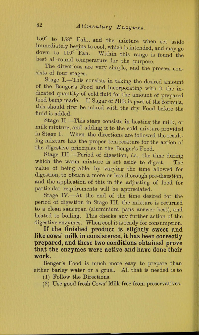 150 to 158° Fah., and the mixture when set aside immediately begins to cool, which is intended, and may go down to 110° Fah. Within this range is found the best all-round temperature for the purpose. The directions are very simple, and the process con- sists of four stages. Stage I.—This consists in taking the desired amount of the Benger's Food and incorporating with it the in- dicated quantity of cold fluid for the amount of prepared food being made. If Sugar of Milk is part of the formula, this should first be mixed with the dry Food before the fluid is added. Stage II.—This stage consists m heating the milk, or milk mixture, and adding it to the cold mixture provided in Stage I. When the directions are followed the result- ing mixture has the proper temperature for the action of the digestive principles in the Benger's Food. Stage III.—Period of digestion, i.e., the time during which the warm mixture is set aside to digest. The value of being able, by varying the time allowed for digestion, to obtain a more or less thorough pre-digestion, and the application of this in the adjusting of food for particular requirements will be appreciated. Stage IV.—^At the end of the time desired for the period of digestion in Stage III. the mixture is returned to a clean saucepan (aluminium pans answer best), and heated to boiling. This checks any further action of the digestive enzymes. When cool it is ready for consumption. If the finished product is slightly sweet and like cows' milk in consistence, it has been correctly prepared, and these two conditions obtained prove that the enzymes were active and have done their work. Benger's Food is much more easy to prepare than either barley water or a gruel. All that is needed is to (1) Follow the Directions. (2) Use good fresh Cows' Milk free from preservatives.