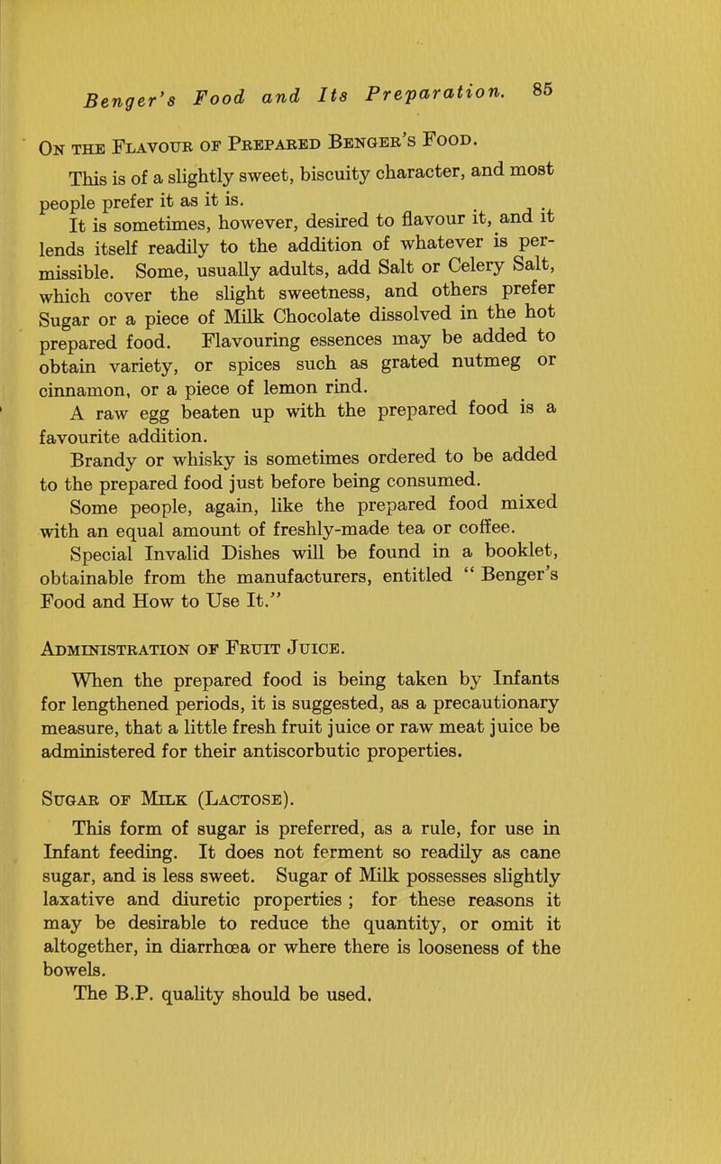 On the Flavour of Prepared Benger's Food. This is of a slightly sweet, biscuity character, and most people prefer it as it is. _ It is sometimes, however, desired to flavour it, and it lends itself readily to the addition of whatever is per- missible. Some, usuaUy adults, add Salt or Celery Salt, which cover the sUght sweetness, and others prefer Sugar or a piece of Milk Chocolate dissolved in the hot prepared food. Flavouring essences may be added to obtain variety, or spices such as grated nutmeg or cinnamon, or a piece of lemon rind. A raw egg beaten up with the prepared food is a favourite addition. Brandy or whisky is sometimes ordered to be added to the prepared food just before being consumed. Some people, again, like the prepared food mixed with an equal amount of freshly-made tea or coffee. Special Invalid Dishes wiU be found in a booklet, obtainable from the manufacturers, entitled  Benger's Food and How to Use It. Administration of Fruit Juice. When the prepared food is being taken by Infants for lengthened periods, it is suggested, as a precautionary measure, that a little fresh fruit juice or raw meat juice be administered for their antiscorbutic properties. Sugar of Milk (Lactose). This form of sugar is preferred, as a rule, for use in Infant feeding. It does not ferment so readUy as cane sugar, and is less sweet. Sugar of Milk possesses slightly laxative and diuretic properties ; for these reasons it may be desirable to reduce the quantity, or omit it altogether, in diarrhoea or where there is looseness of the bowels. The B.P. quality should be used.