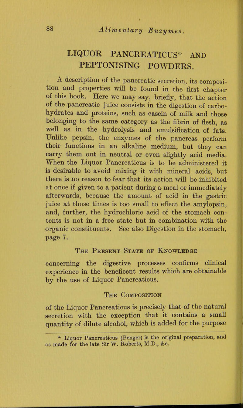 LIQUOR PANCREATICUS* AND PEPTONISING POWDERS. A description of the pancreatic secretion, its composi- tion and properties will be found in the first chapter of this book. Here we may say, briefly, that the action of the pancreatic juice consists in the digestion of carbo- hydrates and proteins, such as casein of milk and those belonging to the same category as the fibrin of flesh, as well as in the hydrolysis and emulsification of fats. Unlike pepsin, the enzymes of the pancreas perform their functions in an alkaline medium, but they can carry them out in neutral or even slightly acid media. When the Liquor Pancreaticus is to be administered it is desirable to avoid mixing it with mineral acids, but there is no reason to fear that its action will be inhibited at once if given to a patient during a meal or immediately afterwards, because the amount of acid in the gastric juice at those times is too small to effect the amylopsin, and, further, the hydrochloric acid of the stomach con- tents is not in a free state but in combination with the organic constituents. See also Digestion in the stomach, page 7. The Present State of Knowledge concerning the digestive processes confirms clinical experience in the beneficent results which are obtainable by the use of Liquor Pancreaticus. The Composition of the Liquor Pancreaticus is precisely that of the natural secretion with the exception that it contains a small quantity of dilute alcohol, which is added for the purpose * Liquor Pancreaticus (Benger) is the original preparation, and as made for the late Sir W. Eoberts, M.D., &o.