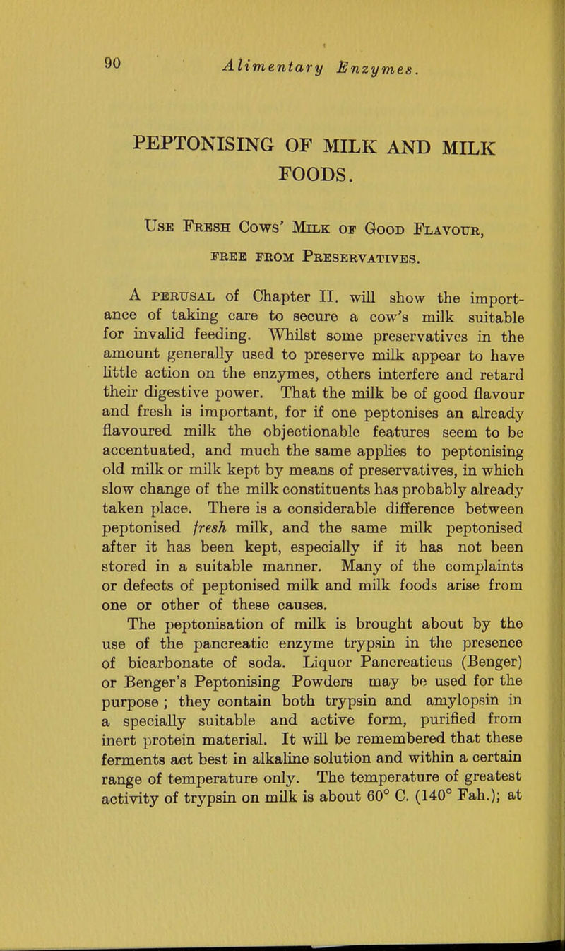 PEPTONISING OF MILK AND MILK FOODS. Use Fresh Cows' Milk or Good Flavour, FREE from Preservatives. A perusal of Chapter II, will show the import- ance of taking care to secure a cow's milk suitable for invalid feeding. Whilst some preservatives in the amount generally used to preserve milk appear to have little action on the enzymes, others interfere and retard their digestive power. That the mUk be of good flavour and fresh is important, for if one peptonises an already flavoured milk the objectionable features seem to be accentuated, and much the same apphes to peptonising old milk or milk kept by means of preservatives, in which slow change of the milk constituents has probably alreadj^ taken place. There is a considerable difference between peptonised fresh milk, and the same milk peptonised after it has been kept, especially if it has not been stored in a suitable manner. Many of the complaints or defects of peptonised milk and milk foods arise from one or other of these causes. The peptonisation of milk is brought about by the use of the pancreatic enzyme trypsin in the presence of bicarbonate of soda. Liquor Pancreaticus (Benger) or Benger's Peptonising Powders may be used for the purpose ; they contain both trypsin and amylopsin in a specially suitable and active form, purified from inert protein material. It will be remembered that these ferments act best in alkaline solution and within a certain range of temperature only. The temperature of greatest activity of trypsin on milk is about 60° C. (140° Fah.); at