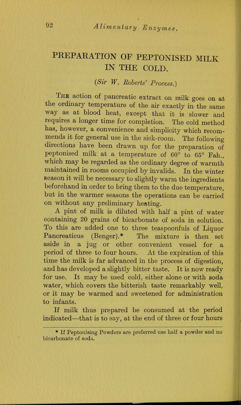 PREPARATION OF PEPTONISED MILK IN THE COLD. (Sir W. Roberts' Process.) The action of pancreatic extract on milk goes on at the ordinary temperature of the air exactly in the same way as at blood heat, except that it is slower and requires a longer time for completion. The cold method has, however, a convenience and simpHcity wliich recom- mends it for general use in the sick-room. The following directions have been drawn up for the preparation of peptonised milk at a temperature of 60° to 66° Fah., which may be regarded as the ordmary degree of warmth maintained in rooms occupied by invahds. In the winter season it wiU be necessary to sHghtly warm the ingredients beforehand in order to bring them to the due temperature, but in the warmer seasons the operations can be carried on without any prehminary heating. A pint of milk is diluted with half a pint of water containing 20 grains of bicarbonate of soda in solution. To this are added one to three teaspoonfuls of Liquor Pancreaticus (Benger),* The mixture is then set aside in a jug or other convenient vessel for a period of three to four hours. At the expiration of this time the milk is far advanced in the process of digestion, and has developed a shghtly bitter taste. It is now ready for use. It may be used cold, either alone or with soda water, which covers the bitterish taste remarkably well, or it may be warmed and sweetened for administration to infants. If milk thus prepared be consumed at the period indicated—that is to say, at the end of three or four hours * If Peptonising Powders are preferred use half a powder and no bicarbonate of soda.