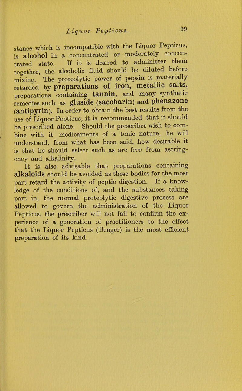 stance which is incompatible with the Liquor Pepticus, is alcohol in a concentrated or moderately concen- trated state. If it is desired to administer them together, the alcoholic fluid should be diluted before mixing. The proteolytic power of pepsin is materially retarded by preparations of iron, metallic salts, preparations containing tannin, and many synthetic remedies such as gluside (saccharin) and phenazone (antipyrin). In order to obtain the best results from the use of Liquor Pepticus, it is recommended that it should be prescribed alone. Should the prescriber wish to com- bine with it medicaments of a tonic nature, he will understand, from what has been said, how desirable it is that he should select such as are free from astring- ency and alkalinity. It is also advisable that preparations containing alkaloids should be avoided, as these bodies for the most part retard the activity of peptic digestion. If a know- ledge of the conditions of, and the substances taking part in, the normal proteolytic digestive process are allowed to govern the administration of the Liquor Pepticus, the prescriber will not fail to confirm the ex- perience of a generation of practitioners to the effect that the Liquor Pepticus (Benger) is the most efficient preparation of its kind.