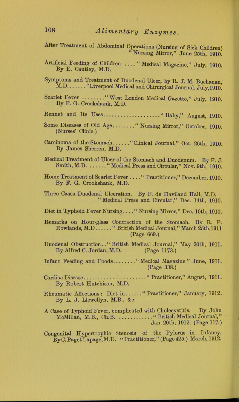 After Treatment of Abdominal Operations (Nursing of Sick Children)  Nursing Mirror, June 25th, 1910. Artificial Feeding of Children ....  Medical Magazine, July 1910 By B. Cautley, M.D. J' ^■ Symptoms and Treatment of Duodenal Ulcer, by R. J. M. Buchanan, Liverpool Medical and Chirurgical Journal, July,1910.' Scarlet Fever  West London Medical Gazette, July 1910 By F. G. Crookshank, M.D. Rennet and Its Uses Baby, August, 1910. Some Diseases of Old Age  Nursing Mirror, October, 1910. (Nurses' Clinic.) Carcinoma of the Stomach Clinical Journal, Oct. 26th, 1910. By James Sherren, M.D. Medical Treatment of Ulcer of the Stomach and Duodenum. By F. J. Smith, M.D  Medical Press and Circular, Nov. 9th, 1910. Home Treatment of Scarlet Fever  Practitioner, December, 1910. By F. G. Crookshank, M.D. Three Cases Duodenal Ulceration. By F. de Haviland Hall, M.D.  Medical Press and Circular, Dec. 14th, 1910. Diet in Typhoid Fever Nursing  Nursing Mirror, Dec. 10th, 1910. Remarks on Hour-glass Contraction of the Stomach. By R. P. Rowlands, M.D  British Medical Journal, March 25th,1911 (Page 669.) Duodenal Obstruction.. British Medical Journal, May 20th, 1911. By Alfred C. Jordan, M.D. (Page 1173.) Infant Feeding and Foods Medical Magazine June, 1911. (Page 338.) Cardiac Disease  Practitioner, August, 1911. By Robert Hutchison, M.D. Rheumatic Afiections: Diet in Practitioner, January, 1912. By L. J. Llewellyn, M.B., &c. A Case of Typhoid Fever, complicated with Cholecystitis. By John McMillan, M.B., Ch.B  British Medical Journal, Jan. 20th, 1912. (Page 117.) Congenital Hypertrophic Stenosis of the Pylorus in Infancy. ByC.Paget Lapage,M.D. Practitioner, (Page 426.) March, 1912.