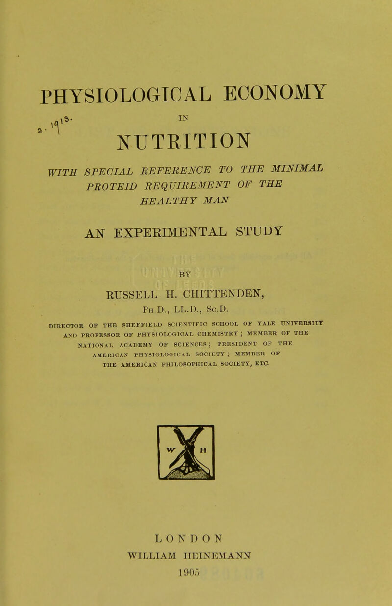 NUTRITION WITH SPECIAL REFERENCE TO THE MINIMAL PROTEID REQUIREMENT OF THE HEALTHY MAN AN EXPERIME^^TAL STUDY BY RUSSELL H. CHITTENDEN, Ph.D., LL.D., Sc.D. director of the sheffield scientific school of tale ttniversitt and professor of physiological chemistry ) member of the national academy of sciences ; president of the american physiological society ; member op the american philosophical society, etc. LONDON WILLIAM IIEINEMANN 1905