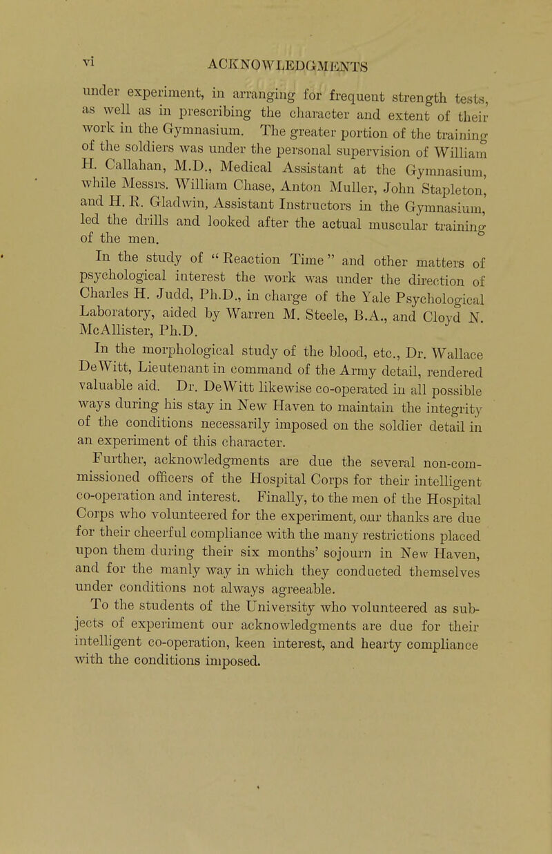 under experiment, in arranging for frequent strength tests, as well as in prescribing the character and extent of their work in the Gymnasium. The greater portion of the training of the soldiers was under the personal supervision of William H. Callahan, M.D., Medical Assistant at the Gymnasium, while Messrs. William Chase, Anton MuUer, John Stapleton^ and H. R. Gladwin, Assistant Instructors in the Gymnasium, led the driUs and looked after the actual muscular training of the men. In the study of  Reaction Time and other matters of psychological interest the work was under the direction of Charles H. Judd, Ph.D., in charge of the Yale Psychological Laboratory, aided by Warren M. Steele, B.A., and Cloyd N McAllister, Ph.D. In the morphological study of the blood, etc.. Dr. Wallace DeWitt, Lieutenant in command of the Army detail, rendered valuable aid. Dr. DeWitt likewise co-operated in all possible ways during his stay in New Haven to maintain the integrity of the conditions necessarily imposed on the soldier detail in an experiment of this character. Further, acknowledgments are due the several non-com- missioned officers of the Hospital Corps for their intelligent co-operation and interest. Finally, to the men of the Hospital Corps who volunteered for the experiment, our thanks are due for their cheerful compliance with the many restrictions placed upon them during their six months' sojourn in New Haven, and for the manly way in which they condacted themselves under conditions not always agreeable. To the students of the University who volunteered as sub- jects of experiment our acknowledgments are due for their intelhgent co-operation, keen interest, and hearty compliance with the conditions imposed.