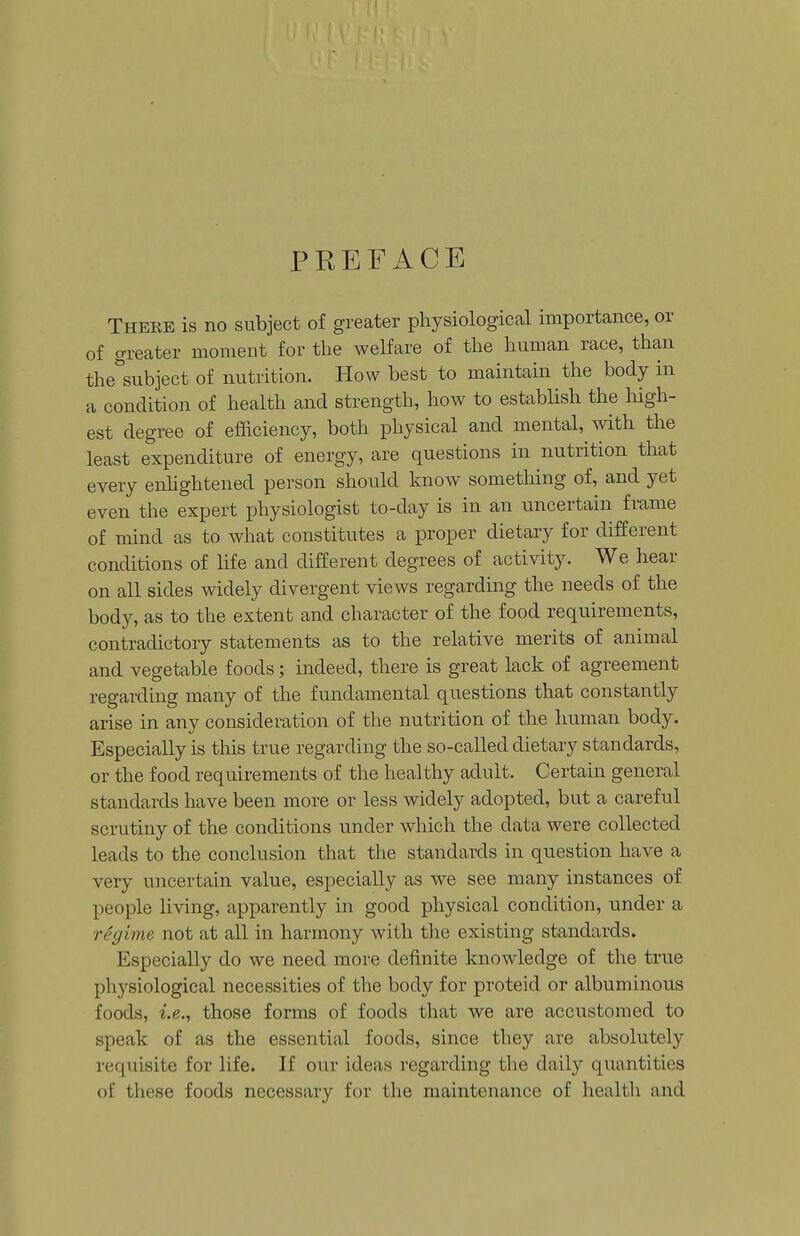 PKEFACE There is no subject of greater physiological importance, or of greater moment for the welfare of the human race, than the subject of nutrition. How best to maintain the body in a condition of health and strength, how to establish the high- est degree of efficiency, both physical and mental, with the least expenditure of energy, are questions in nutrition that every enhghtened person should know something of, and yet even the expert physiologist to-day is in an uncertain frame of mind as to what constitutes a proper dietary for different conditions of life and different degrees of activity. We hear on all sides widely divergent views regarding the needs of the body, as to the extent and character of the food requirements, contradictory statements as to the relative merits of animal and vegetable foods; indeed, there is great lack of agreement regarding many of the fundamental questions that constantly arise in any consideration of the nutrition of the human body. Especially is this true regarding the so-called dietary standards, or the food requirements of the healthy adult. Certain general standards have been more or less widely adopted, but a careful scrutiny of the conditions under which the data were collected leads to the conclusion that the standards in question have a very uncertain value, especially as we see many instances of people living, apparently in good physical condition, under a regime not at all in harmony with tlie existing standards. Especially do we need more definite knowledge of the true physiological necessities of the body for proteid or albuminous foods, i.e., those forms of foods that we are accustomed to speak of as the essential foods, since they are absolutely requisite for life. If our ideas regarding the daily quantities of these foods necessary for the maintenance of health and