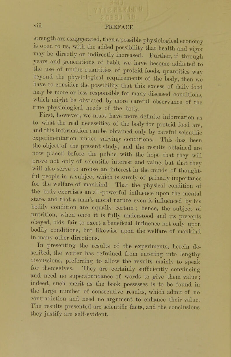 strength are exaggerated, then a possible physiological economy is open to us, with the added possibihty that health and vigor may be directly or indirectly increased. Further, if through years and generations of habit we have become addicted to the use of undue quantities of proteid foods, quantities way beyond the physiological requirements of the body, then we have to consider the possibility that this excess of daily food may be more or less responsible for many diseased conditions, which might be obviated by more careful observance of the true physiological needs of the body. First, however, we must have more definite information as to what the real necessities of the body for proteid food are, and this information can be obtained only by careful scientific experimentation under varying conditions. This has been the object of the present study, and the results obtained are now placed before the public with the hope that they will prove not only of scientific interest and value, but that they will also serve to arouse an interest in the minds of thought- ful people in a subject which is surely of primary importance for the welfare of mankind. That the physical condition of the body exercises an all-powerful influence upon the mental state, and that a man's moral nature even is influenced by his bodily condition are equally certain; hence, the subject of nutrition, when once it is fully understood and its precepts obeyed, bids fair to exert a beneficial influence not only upon bodily conditions, but likewise upon the welfare of mankind in many other directions. In presenting the results of the experiments, herein de- scribed, the writer has refrained from entering into lengthy discussions, preferring to allow the results mainly to speak for themselves. They are certainly sufficiently convincing and need no superabundance of words to give them value; indeed, such merit as the book possesses is to be found in the large number of consecutive results, which admit of no contradiction and need no argument to enhance their value. The results presented are scientific facts, and the conclusions they justify are self-evident.