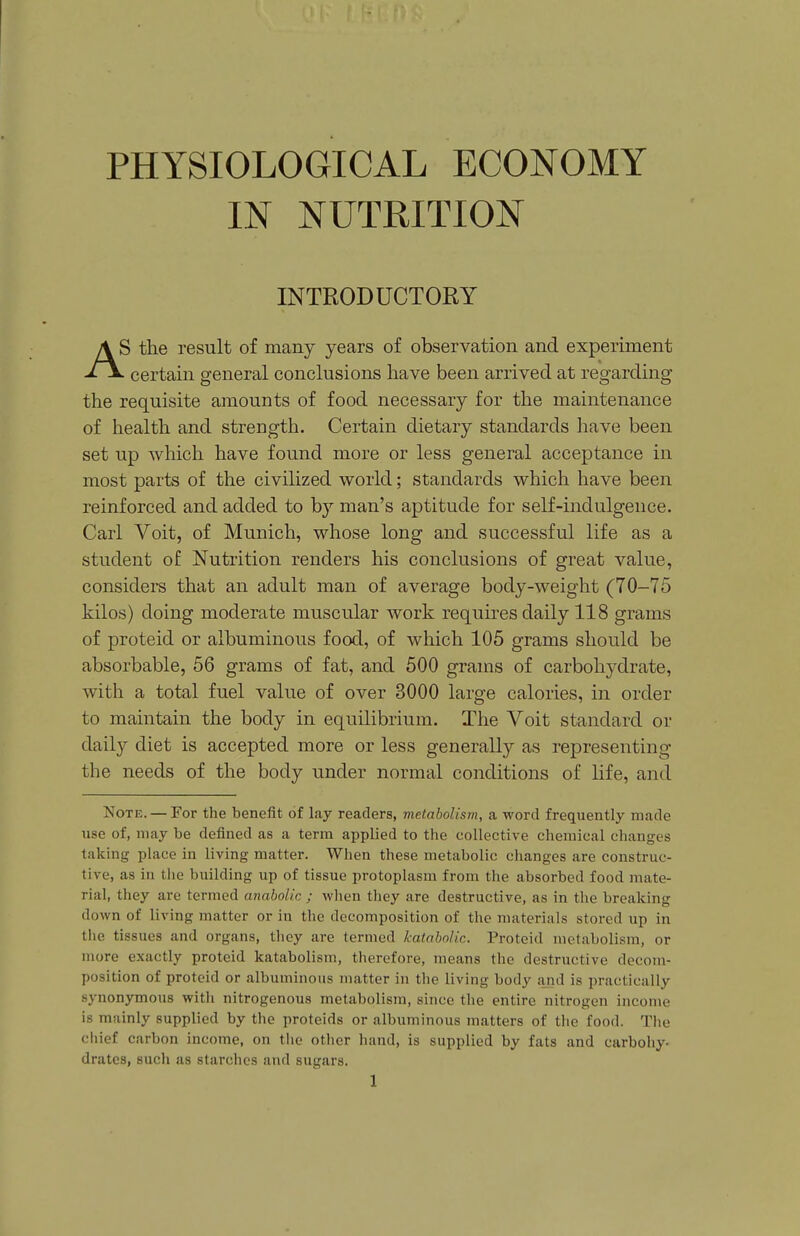 PHYSIOLOGICAL ECONOMY IN NUTRITION INTRODUCTORY AS the result of many years of observation and experiment ' certain general conclusions have been arrived at regarding the requisite amounts of food necessary for the maintenance of health and strength. Certain dietary standards have been set up which have found more or less general acceptance in most parts of the civilized world; standards which have been reinforced and added to b}'' man's aptitude for self-indulgence. Carl Voit, of Munich, whose long and successful life as a student of Nutrition renders his conclusions of great value, considers that an adult man of average body-weight (70-75 kilos) doing moderate muscular work requires daily 118 grams of proteid or albuminous food, of which 105 grams should be absorbable, 56 grams of fat, and 500 grams of carbohydrate, with a total fuel value of over 3000 large calories, in order to maintain the body in equilibrium. The Voit standard or daily diet is accepted more or less generally as representing the needs of the body under normal conditions of life, and Note. — For the benefit of lay readers, metabolism, a word frequently made use of, may be defined as a terra applied to the collective chemical changes taking place in living matter. When these metabolic changes are construc- tive, as in tlie building up of tissue protoplasm from the absorbed food mate- rial, they are termed anabolic ; when they are destructive, as in the breaking down of living matter or in the decomposition of the materials stored up in tlie tissues and organs, they are termed katabolic. Proteid metabolism, or more exactly proteid katabolism, therefore, means the destructive decom- position of proteid or albuminous matter in the living body a,nd is practically synonymous with nitrogenous metabolism, since the entire nitrogen income is mainly supplied by the proteids or albuminous matters of the food. The chief carbon income, on tlie other hand, is supplied by fats and carbohy- drates, such as starches and sugars.