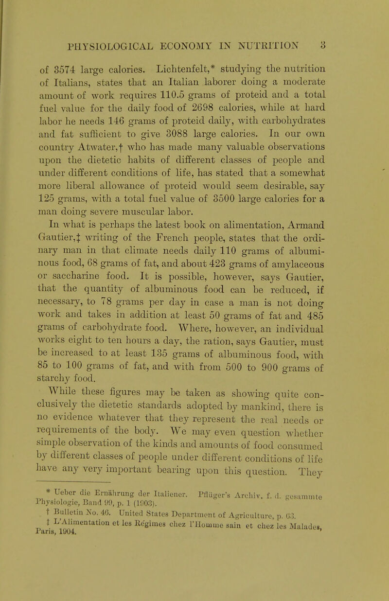 of 357-i large calories. Liclitenfelt,* studying the nutrition of Italians, states that an Italian laborer doing a moderate amount of work requires 110.5 grams of proteid and a total fuel value for the daily food of 2698 calories, while at hard labor he needs 146 grams of proteid daily, with carbohydrates and fat sufficient to give 3088 large calories. In our own country Atwater,f who has made many valuable observations upon the dietetic habits of different classes of people and under different conditions of life, has stated that a somewhat more liberal allowance of proteid would seem desirable, say 125 grams, with a total fuel value of 3500 large calories for a man doing severe muscular labor. In what is perhaps the latest book on alimentation, Armand Gautier,! writing of the French people, states that the ordi- nary man in that climate needs daily 110 grams of albumi- nous food, 68 grams of fat, and about 423 grams of amylaceous or saccharine food. It is possible, however, says Gautier, that the quantity of albuminous food can be reduced, if necessary, to 78 grams per day in case a man is not doing work and takes in addition at least 50 grams of fat and 485 grams of carbohydrate food. Where, however, an indi\ddual works eight to ten hours a day, the ration, says Gautier, must be increased to at least 135 grams of albuminous food, with 85 to 100 grams of fat, and with from 500 to 900 grams of starchy food. While these figures may be taken as showing quite con- clusively the dietetic standards adopted by mankind, there is no evidence whatever that they represent the real needs or requirements of the body. We may even question whether simple observation of the kinds and amounts of food consumed by different classes of people under different conditions of life have any very important bearing upon this question. They * Ueber die Ernalirung der Italiener. Pfluger's Archiv. f. d. La'sammte Physiologic, Band 9!), p. 1 (1903). t Bulletin No. 46. United States Department of Agriculture, p. U:l. i L'Alimentation et les Regimes cliez rilomme sain et chez les Malades. Pans, 1904. '