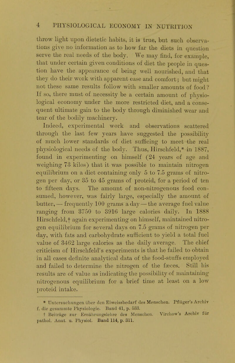 throw light upon dietetic habits, it is true, but such observa- tions give no information as to how far the diets in question serve tlie real needs of the body. We may find, for examijle, that under certain given conditions of diet the people in ques- tion have the appearance of being well nourished, and tliat they do their work with apparent ease and comfort; but might not these same results follow with smaller amounts of food? If so, there must of necessity be a certain amount of physio- logical economy under the more restricted diet, and a conse- quent ultimate gain to the body through diminished wear and tear of the bodily machinery. Indeed, experimental work and observations scattered through the last few years have suggested the possibility of much lower standards of diet sufficing to meet the real physiological needs of the body. Thus, Hirschfeld,* in 1887, found in experimenting on himself (24 years of age and weighing 73 kilos) that it was possible to maintain nitrogen equilibrium on a diet containing only 5 to 7.5 grams of nitro- gen per day, or 35 to 45 grams of proteid, for a period of ten to fifteen days. The amount of non-nitrogenous food con- sumed, however, was fairly large, especially the amount of butter, — frequently 100 grams a day — the average fuel value ranging from 3750 to 3916 large calories daily. In 1888 Hirschfeld,f again experimenting on himself, maintained nitro- gen equilibrium for several days on 7.5 grams of niti'ogen per day, with fats and carbohydrate sufficient to yield a total fuel value of 3462 large calories as the daily average. The chief criticism of Hirschfeld's experiments is that he failed to obtain in all cases definite analytical data of the food-stuffs employed and failed to determine the nitrogen of the fteces. Still his results are of value as indicating the possibility of maintaining nitrogenous equilibrium for a brief time at least on a low proteid intake. * Untersuchungen iiber den Eiweissbedarf des Menschen. Pfliiger's Archiv f. die gesammte Physiologic. Band 41, p. 533. t Beitrilge zur Ernalinmgslelire des Mensclieii. Vircliow's Areliiv fur pathol. Anat. u. Physiol. Band 114, p. 311.