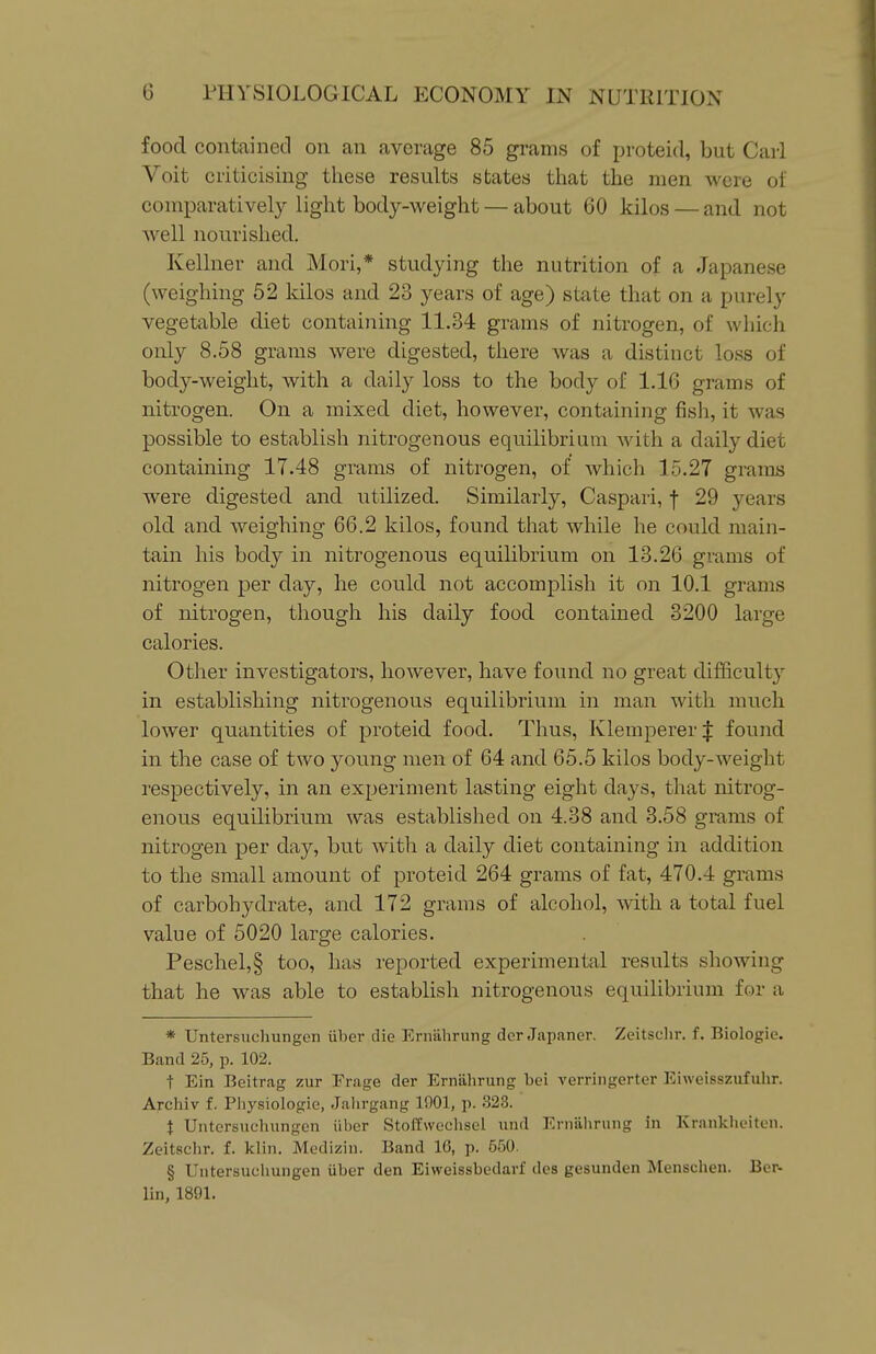 food contained on an average 85 grams of proteid, but Carl Voit criticising these results states that the men were of comparatively light body-weight — about 60 kilos — and not well nourished. Kellner and Mori,* studying the nutrition of a Japanese (weighing 52 kilos and 23 years of age) state that on a purely vegetable diet containing 11.34 grams of nitrogen, of which only 8.58 grams were digested, there was a distinct loss of body-weight, with a daily loss to the body of 1.16 grams of nitrogen. On a mixed diet, however, containing fisli, it was possible to establish nitrogenous equilibrium with a daily diet containing 17.48 grams of nitrogen, of which 15.27 grains were digested and utilized. Similarly, Caspari, f 29 years old and weighing 66.2 kilos, found that while he could main- tain his body in nitrogenous equilibrium on 13.26 grams of nitrogen per day, he could not accomplish it on 10.1 grams of nitrogen, though his daily food contained 3200 large calories. Other investigators, however, have found no great difficulty in establishing nitrogenous equilibrium in man with much lower quantities of proteid food. Thus, Klemperer J found in the case of two young men of 64 and 65.5 kilos body-weight respectively, in an experiment lasting eight days, that nitrog- enous equilibrium was established on 4.38 and 3.58 grams of nitrogen per day, but with a daily diet containing in addition to the small amount of proteid 264 grams of fat, 470.4 grams of carbohydrate, and 172 grams of alcohol, with a total fuel value of 5020 large calories. Peschel,§ too, has reported experimental results showing that he was able to establish nitrogenous equilibrium for a * Untersuchungen iiber die Ernahrung der Japaner. Zeitsclir. f. Biologic. Band 25, p. 102. t Ein Beitrag zur Erage der Erniilirung bei verringerter Eiweisszufuhr. Archiv f. Pliysiologie, Jalirgang 1901, p. 323. t Untersuchungen iiber Stoffwcclisel und Erniilirung in Krankheiten. Zeitsclir. f. klin. Medizin. Band 16, p. 650. § Untersuchungen iiber den Eiweissbedavf des gesunden Alensclien. Ber- lin, 1891.