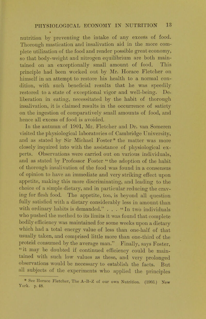 nutrition by preventing the intake of any excess of food. Thorough mastication and insalivation aid in the more com- plete utilization of the food and render possible great economy, so that body-weight and nitrogen equilibrium are both main- tained on an exceptionally small amount of food. This principle had been worked out by Mr. Horace Fletcher on himself in an attempt to restore his health to a normal con- dition, with such beneficial results that he was speedily restored to a state of exceptional vigor and well-being. De- liberation in eating, necessitated by the habit of thorough insalivation, it is claimed results in the occurrence of satiety on the ingestion of comparatively small amounts of food, and hence all excess of food is avoided. In the autumn of 1901, Mr. Fletcher and Dr. van Soraeren visited the physiological laboratories of Cambridge University, and as stated by Sir Michael Foster* the matter was more closely inquired into with the assistance of pliysiological ex- perts. Observations were carried out on various individuals, and as stated by Professor Foster  the adoption of the habit of thorough insalivation of the food was found in a consensus of opinion to have an immediate and very striking effect upon appetite, making this more discriminating, and leading to the choice of a simple dietary, and in particular reducing the crav- ing for flesh food. The appetite, too, is beyond all question fully satisfied with a dietary considerably less in amount than with ordinary habits is demanded. ... In two individuals who pushed tlie method to its limits it was found that complete bodily efficiency was maintained for some weeks upon a dietary which had a total energy value of less than one-half of that usually taken, and comprised little more than one-third of the proteid consumed by the average man. Finally, says Foster, it may be doubted if continued efficiency could be main- tained with such low values as these, and very prolonged observations would be necessary to establish the facts. But all subjects of the experiments who applied the principles * See Horace Fletcher, Tlie A-B-Z of our own Nutrition. (1903.) New York. p. 48.