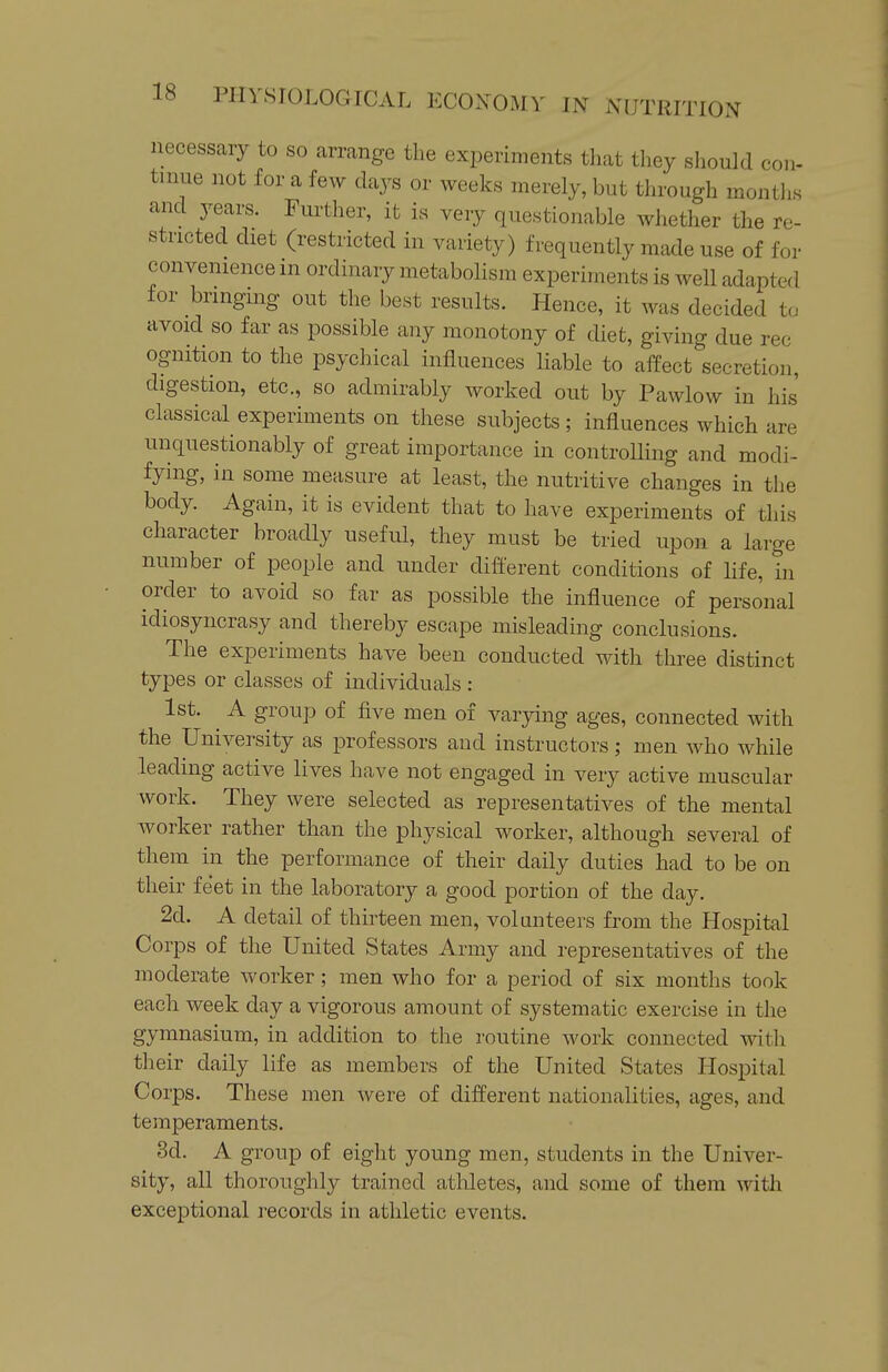 necessary to so arrange the experiments that they should con- tmue not for a few days or weeks merely, but through months and years. Further, it is very questionable whether the re- stricted diet (restricted in variety) frequently made use of for convenience m ordinary metabolism experiments is well adapted for bringmg out the best results. Hence, it was decided tu avoid so far as possible any monotony of diet, giving due rec ognition to the psychical influences liable to affect secretion, digestion, etc., so admirably worked out by Pawlow in his' classical experiments on these subjects ; influences which are unquestionably of great importance in controlling and modi- fying, in some measure at least, the nutritive changes in the body. Again, it is evident that to have experiments of this character broadly useful, they must be tried upon a large number of people and under different conditions of life, in order to avoid so far as possible the influence of personal idiosyncrasy and thereby escape misleading conclusions. The experiments have been conducted with three distinct types or classes of individuals : 1st. A group of five men of varying ages, connected with the University as professors and instructors; men who while leading active lives have not engaged in very active muscular work. They were selected as representatives of the mental worker rather than the physical worker, although several of them in the performance of their daily duties had to be on their feet in the laboratory a good portion of the day. 2d. A detail of thirteen men, volunteers from the Hospital Corps of the United States Army and representatives of the moderate worker; men who for a period of six months took each week day a vigorous amount of systematic exercise in the gymnasium, in addition to the routine work connected with their daily life as members of the United States Hospital Corps. These men were of different nationalities, ages, and temperaments. 3d. A group of eight young men, students in the Univer- sity, all thoroughly trained athletes, and some of them with exceptional records in athletic events.