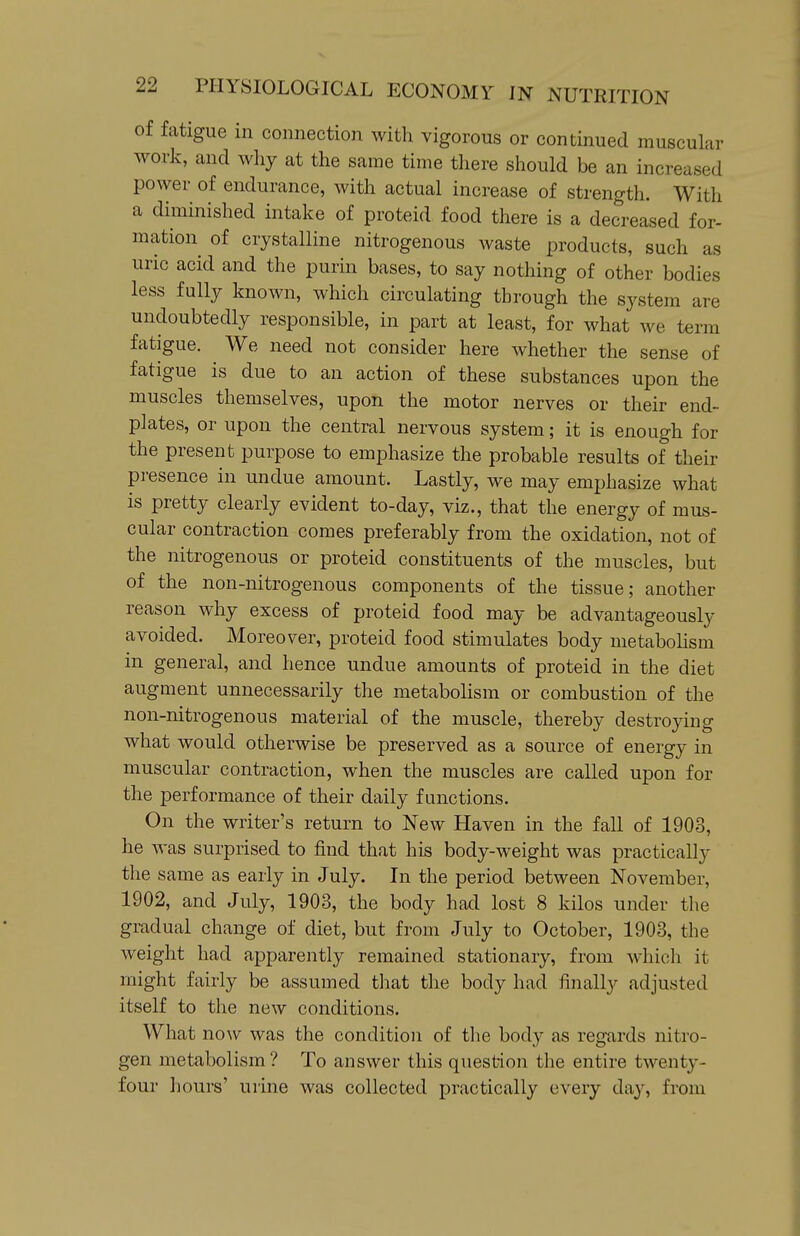 of fatigue in connection with vigorous or continued muscular work, and wliy at the same time there should be an increased power of endurance, with actual increase of strength. With a diminished intake of proteid food there is a decreased for- mation of crystalline nitrogenous waste products, such as uric acid and the purin bases, to say nothing of other bodies less fully known, which circulating through the system are undoubtedly responsible, in part at least, for what we term fatigue. We need not consider here whether the sense of fatigue is due to an action of these substances upon the muscles themselves, upon the motor nerves or their end- plates, or upon the central nervous system; it is enough for the present purpose to emphasize the probable results of their presence in undue amount. Lastly, we may emphasize what is pretty clearly evident to-day, viz., that the energy of mus- cular contraction comes preferably from the oxidation, not of the nitrogenous or proteid constituents of the muscles, but of the non-nitrogenous components of the tissue; another reason why excess of proteid food may be advantageously avoided. Moreover, proteid food stimulates body metabohsm in general, and hence undue amounts of proteid in the diet augment unnecessarily the metabolism or combustion of the non-nitrogenous material of the muscle, thereby destroying what would otherwise be preserved as a source of energy in muscular contraction, when the muscles are called upon for the performance of their daily functions. On the writer's return to New Haven in the fall of 1903, he was surprised to find that his body-weight was practically the same as early in July. In the period between November, 1902, and July, 1903, the body had lost 8 kilos under the gradual change of diet, but from July to October, 1903, the weight had apparently remained stationary, from which it might fairly be assumed that the body had finally adjusted itself to the new conditions. What now was the condition of tlie body as regards nitro- gen metabolism ? To answer this question the entire twenty- four hours' urine was collected practically every day, from