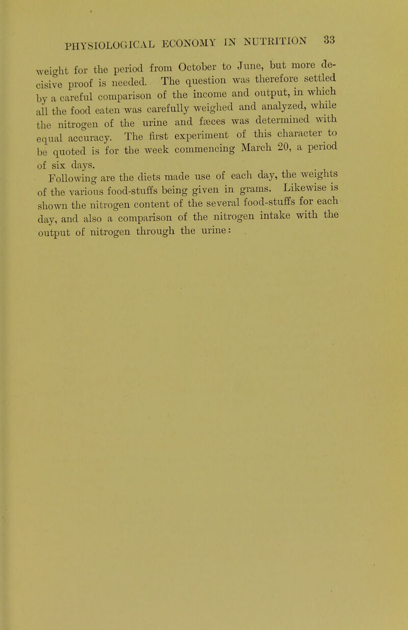 weio-ht for the period from October to June, but more de- cisive proof is needed. The question was therefore settled by a careful comparison of the income and output, in which all the food eaten was carefully weighed and analyzed, while the nitrogen of the urine and fences was determined with equal accuracy. The first experiment of this character to be quoted is for the week commencing March 20, a period of six days. Following are the diets made use of each day, the weights of the various food-stuffs being given in grams. Likewise is shown the nitrogen content of the several food-stuffs for each day, and also a comparison of the nitrogen intake with the output of nitrogen through the urine: