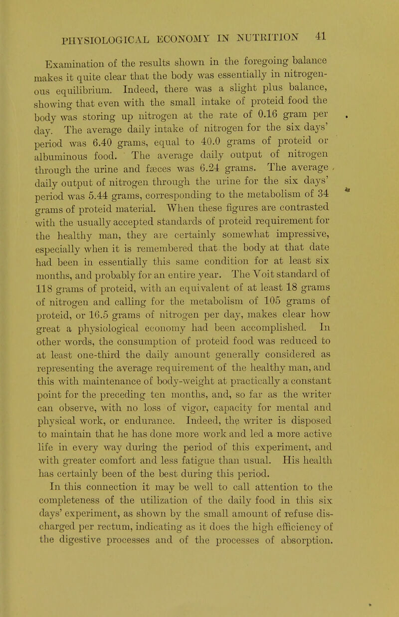 Examination of the results shown in the foregoing balance makes it quite clear that the body was essentially in nitrogen- ous equilibrium. Indeed, there was a slight plus balance, showing that even with the small intake of proteid food the body was storing up nitrogen at the rate of 0.16 gram per day. The average daily intake of nitrogen for the six days' period was 6.40 grams, equal to 40.0 grams of proteid or albuminous food. The average daily output of nitrogen tln-ough the urine and fseces was 6.24 grams. The average . daily output of nitrogen through the urine for the six days' period was 5.44 grams, corresponding to the metabolism of 34 * grams of proteid material. When these figures are contrasted with the usually accepted standards of proteid requirement for the healthy man, they are certainly somewhat impressive, especially when it is remembered that the body at that date had been in essentially this same condition for at least six months, and probably for an enthe year. The Voit standard of 118 grams of proteid, with an equivalent of at least 18 grams of nitrogen and calling for the metabolism of 105 grams of proteid, or 16.5 grams of nitrogen per day, makes clear how great a physiological economy had been accomplished. In other words, the consumption of proteid food was reduced to at least one-third the daily amount generally considered as representing the average requirement of the healthy man, and this with maintenance of body-weight at practically a constant point for the preceding ten months, and, so far as the writer can observe, with no loss of vigor, capacity for mental and physical work, or endurance. Indeed, thp writer is disposed to maintain that he has done more work and led a more active life in every way during the period of this experiment, and with greater comfort and less fatigue than usual. His health has certainly been of the best during this period. In this connection it may be well to call attention to the completeness of the utilization of the daily food in this six days' experiment, as shown by the small amount of refuse dis- charged per rectum, indicating as it does the high efficiency of the digestive processes and of the processes of absorption. «