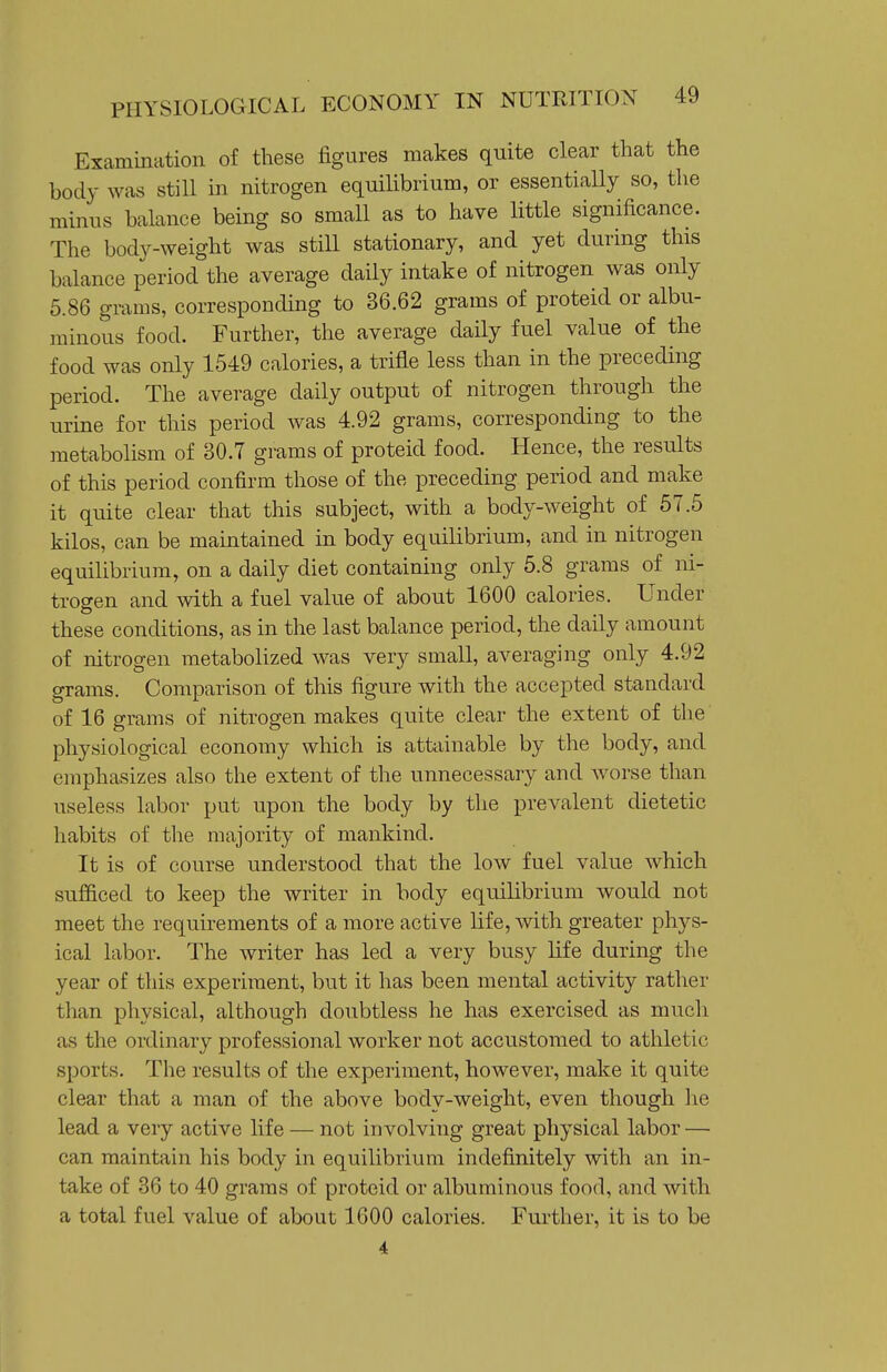 Examination of these figures makes quite clear that the body was still in nitrogen equilibrium, or essentially so, the minus balance being so small as to have little significance. The body-weight was still stationary, and yet during this balance period the average daily intake of nitrogen was only 5.86 grams, corresponding to 36.62 grams of proteid or albu- minous food. Further, the average daily fuel value of the food was only 1549 calories, a trifle less than in the preceding period. The average daily output of nitrogen through the urine for this period was 4.92 grams, corresponding to the metabolism of 30.7 grams of proteid food. Hence, the results of this period confirm those of the preceding period and make it quite clear that this subject, with a body-weight of 57.6 kilos, can be maintained in body equilibrium, and in nitrogen equilibrium, on a daily diet containing only 5.8 grams of ni- trogen and with a fuel value of about 1600 calories. Under these conditions, as in the last balance period, the daily amount of nitrogen metabolized was very small, averaging only 4.92 grams. Comparison of this figure with the accepted standard of 16 grams of nitrogen makes quite clear the extent of the physiological economy which is attainable by the body, and emphasizes also the extent of the unnecessary and Avorse than useless labor put upon the body by tlie prevalent dietetic habits of the majority of mankind. It is of course understood that the low fuel value which sufficed to keep the writer in body equilibrium would not meet the requirements of a more active life, with greater phys- ical labor. The writer has led a very busy life during the year of this experiment, but it has been mental activity rather than physical, although doubtless he has exercised as much as the ordinary professional worker not accustomed to athletic sports. The results of the experiment, however, make it quite clear that a man of the above body-weight, even though he lead a very active life — not involving great physical labor — can maintain his body in equilibrium indefinitely with an in- take of 36 to 40 grams of proteid or albuminous food, and with a total fuel value of about 1600 calories. Further, it is to be 4