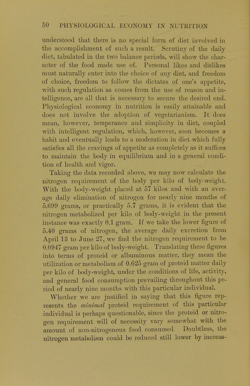 understood that there is no special form of diet involved in the accomplishment of such a result. Scrutiny of the daily diet, tabulated in the two balance periods, will show the char- acter of the food made use of. Personal likes and dislikes must naturally enter into the choice of any diet, and freedom of choice, freedom to follow the dictates of one's appetite, with such regulation as comes from the use of reason and in- telligence, are all that is necessary to secure the desired end. Physiological economy in nutrition is easily attainable and does not involve the adoption of vegetarianism. It does mean, however, temperance and simplicity in diet, coupled with intelligent regulation, which, however, soon becomes a habit and eventually leads to a moderation in diet which fully satisfies all the cravings of appetite as completely as it suffices to maintain the body in equilibrium and in a general condi- tion of health and vigor. Taking the data recorded above, we may now calculate the nitrogen requirement of the body per kilo of body-weight. With the body-weight placed at 57 kilos and with an aver- age daily elimination of nitrogen for nearlj nine months of 5.699 grams, or practically 5.7 grams, it is evident that the nitrogen metabolized per kilo of body-weight in the present instance was exactly 0.1 gram. If we take the lower figure of 5.40 grams of nitrogen, the average daily excretion from April 13 to June 27, we find the nitrogen requirement to be 0.0947 gram per kilo of body-weight. Translating these figures into terms of proteid or albuminous matter, they mean the utilization or metabolism of 0.625 gram of proteid matter daily per kilo of body-weight, under the conditions of life, activity, and general food consumption prevailing throughout this pe- riod of nearly nine months with this particular individual. Whether we are justified in saying that this figure rep- resents the minimal proteid requirement of this particular individual is perhaps questionable, since the proteid or nitro- gen requirement will of necessity vary somewhat with the amount of non-nitrogenous food consumed. Doubtless, tlie nitrogen metabolism could be reduced still lower by increas-