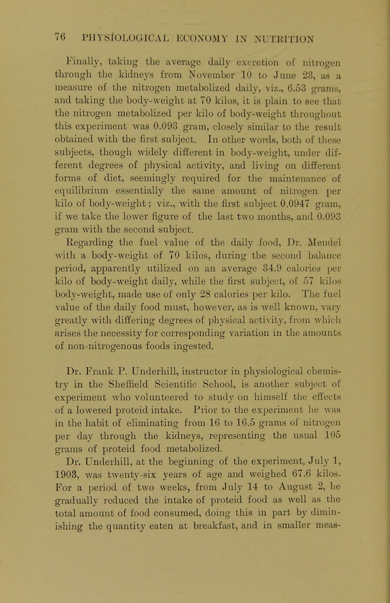 Finally, taking the average daily excretion of nitrogen through the kidneys from November 10 to June 23, as a measure of the nitrogen metabolized daily, viz., 6.53 grams, and taking the body-weight at 70 kilos, it is plain to see that the nitrogen metabolized per kilo of body-weight throughout this experiment was 0.093 gram, closely similar to the result obtiiined with the first subject. In other words, both of these subjects, though widely different in body-weight, under dif- ferent degrees of physical activity, and living on different forms of diet, seemingly required for the maintenance of equilibrium essentially the same amount of nitrogen per kilo of body-weight; viz., with the first subject 0.0947 gram, if we take the lower figure of the last two months, and 0.093 gram with the second subject. Regarding the fuel value of the daily food. Dr. Mendel with a body-weight of 70 kilos, during the second balance period, apparently utilized on an average 34.9 calories per kilo of body-weight daily, while the first subject, of 57 kilos body-weight, made use of only 28 calories per kilo. The fuel value of the daily food must, however, as is well known, vary greatly with differing degrees of physical activity, from which arises the necessity for corresponding variation in the amounts of non-nitrogenous foods ingested. Dr. Frank P. Underbill, instructor in physiological chemis- try in the Sheffield Scientific School, is another subject of experiment who volunteered to study on himself the effects of a lowered proteid intake. Prior to the experiment lie was in the habit of eliminating from 16 to 16.5 grams of nitrogen per day through the kidneys, representing the usual 105 grams of proteid food metabolized. Dr. Underbill, at the beginning of the experiment, July 1, 1903, was twenty-six years of age and weighed 67.6 kilos. For a period of two weeks, from July 14 to August 2, he gradually reduced the intake of proteid food as well as the total amount of food consumed, doing this in part by dimin- ishing the quantity eaten at breakfast, and in smaller meas-