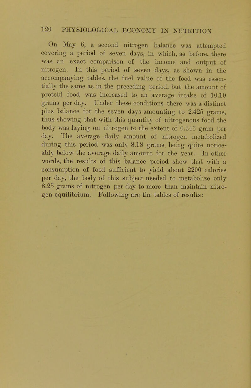 On May 6, a second nitrogen balance was attempted covering a period of seven days, in whicli, as before, there was an exact comparison of the income and output of nitrogen. In this period of seven days, as shown in the accompanying tables, the fuel value of the food was essen- tially the same as in the preceding period, but the amount of proteid food was increased to an average intake of 10.10 grams per day. Under these conditions there was a distinct plus balance for the seven days amounting to 2.425 grams, thus showing that with this quantity of nitrogenous food the body was laying on nitrogen to the extent of 0.346 gram per day. The average daily amount of nitrogen metabolized during this period was only 8.18 grams, being quite notice- ably below the average daily amount for the year. In other words, the results of this balance period show that with a consumption of food sufficient to yield about 2200 calories per day, the body of this subject needed to metabolize only 8.25 grams of nitrogen per day to more than maintain nitro- gen equilibrium. Following are the tables of results: