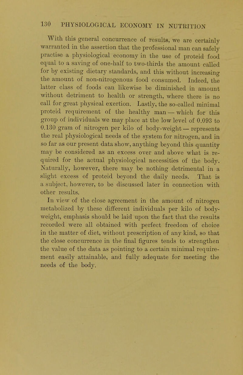 With this general concurrence of results, we are certainly warranted in the assertion that the professional man can safely practise a physiological economy in the use of proteid food equal to a saving of one-half to two-thirds the amount called for by existing dietary standards, and this without increasing the amount of non-nitrogenous food consumed. Indeed, the latter class of foods can likewise be diminished in amount without detriment to health or strength, where there is no call for great physical exertion. Lastly, the so-called minimal proteid requirement of the healthy man — which for this group of individuals we may place at the low level of 0.093 to 0.130 gram of nitrogen per kilo of body-weight — represents the real physiological needs of the system for nitrogen, and in so far as our present data show, anything beyond this quantity may be considered as an excess over and above what is re- quired for the actual physiological necessities of the body. Naturally, however, there may be nothing detrimental in a slight excess of proteid beyond the daily needs. That is a subject, however, to be discussed later in connection with other results. In view of the close agreement in the amount of nitrogen metabolized by these different individuals per kilo of body- weight, emphasis should be laid upon the fact that the results recorded were all obtained with perfect freedom of choice in the matter of diet, without prescription of any kind, so that the close concurrence in the final figures tends to strengthen the value of the data as pointing to a certain minimal require- ment easily attainable, and fully adequate for meeting the needs of the body.