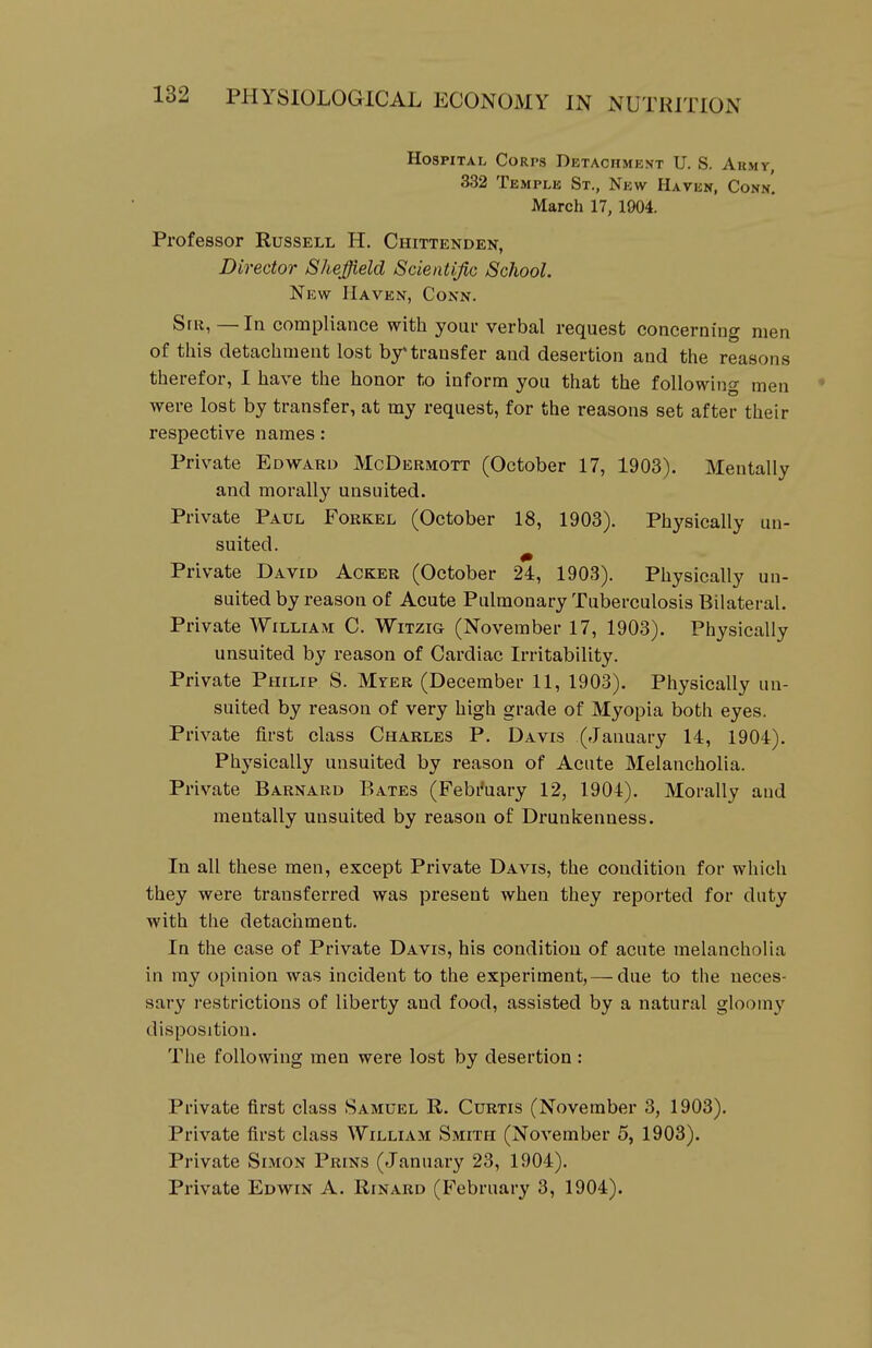 Hospital Corps Detachment U. S. Akmy, 332 Temple St., New Haven, Conn, March 17, 1904. Professor Russell H. Chittenden, Director Sheffield Scientific School. New Haven, Conn. SfR, —In compliance with your verbal request concerning men of tliis cletacliment lost by transfer and desertion and tlie reasons therefor, I have the honor to inform you that the following men • were lost by transfer, at my request, for the reasons set after their respective names: Private Edward McDermott (October 17, 1903). Mentally and morally unsuited. Private Paul Forkel (October 18, 1903). Physically un- suited. ^ Private David Acker (October 24, 1903). Physically un- suited by reason of Acute Pulmonary Tuberculosis Bilateral. Private William C. Witzig (November 17, 1903). Physically unsuited by reason of Cardiac Irritability. Private Philip S. Mter (December 11, 1903). Physically un- suited by reason of very high grade of Myopia both eyes. Private first class Charles P. Davis (January 14, 1904). Physically unsuited by reason of Acute Melancholia. Private Barnard B ATES (Febi'uary 12, 1904). Morally and mentally unsuited by reason of Drunkenness. In all these men, except Private Davis, the condition for which they were transferred was present when they reported for duty with the detaciiment. In the case of Private Davis, his condition of acute melancholia in my opinion was incident to the experiment, — due to the neces- sary restrictions of liberty and food, assisted by a natural gloomy disposition. The following men were lost by desertion : Private first class Samuel R. Curtis (November 3, 1903). Private first class William Smith (November 5, 1903). Private Simon Prins (January 23, 1904). Private Edwin A. Rinard (February 3, 1904).