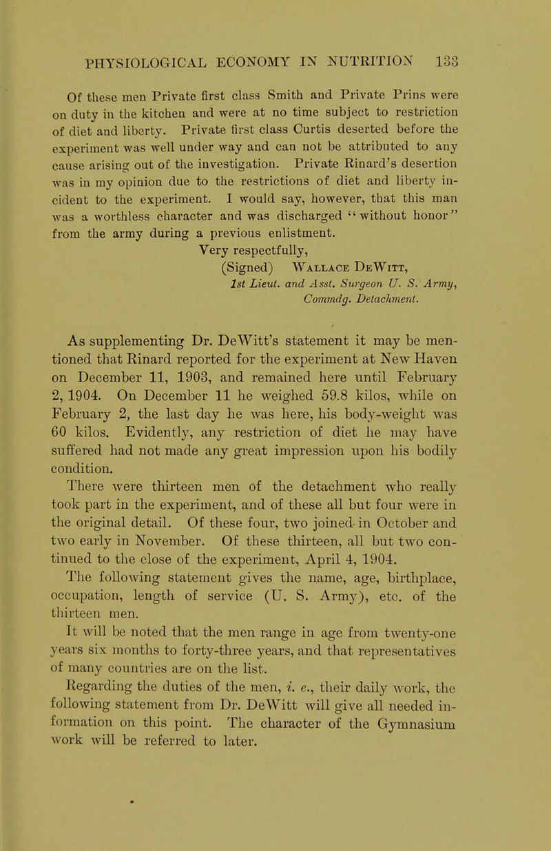 Of these men Private first class Smith and Private Prins were on duty in the kitchen and were at no time subject to restriction of diet and liberty. Private first class Curtis deserted before the experiment was well under way and can not be attributed to any cause arising out of the investigation. Private Rinard's desertion was in my opinion due to the restrictions of diet and liberty in- cident to the experiment. I would say, however, that this man was a worthless character and was discharged without honor from the army during a previous enlistment. Very respectfully, (Signed) Wallace DeWitt, 1st Lieut, and Asst. Surgeon U. S. Army, Comrndg. Detachment. As supplementing Dr. DeWitt's statement it may be men- tioned that Rinard reported for the experiment at New Haven on December 11, 1903, and remained liere until February 2,1904. On December 11 he weighed 59.8 kilos, while on February 2, the last day he was here, his body-weight was 60 kilos. Evidently, any restriction of diet he may have suffered had not made any great impression upon his bodily condition. There were thirteen men of the detachment who really took part in the experiment, and of these all but four were in the original detail. Of these four, two joined- in October and two early in November. Of these thirteen, all but two con- tinued to the close of the experiment, April 4, 1904. The following statement gives the name, age, birthplace, occupation, length of service (U. S. Arm}^), etc, of the thirteen men. It will be noted that the men range in age from twenty-one years six months to forty-three years, and that representatives of many countries are on the list. Regarding the duties of the men, i. e., their daily work, the following statement from Dr. DeWitt will give all needed in- formation on this point. The character of the Gymnasium work will be referred to later.
