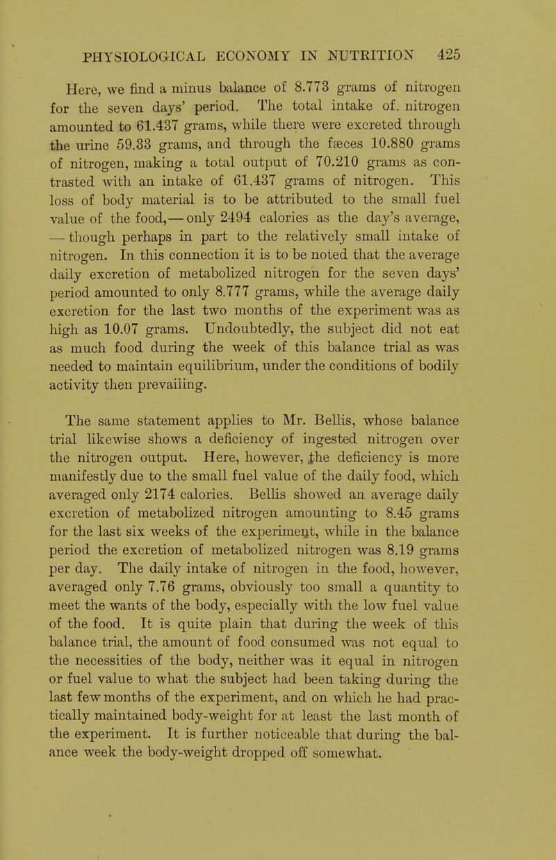 Here, we find a minus balance of 8.773 grams of nitrogen for the seven days' period. The total intake of. nitrogen amounted to 61.437 grams, while there were excreted through the urine 59.33 grams, and through the faeces 10.880 grams of nitrogen, making a total output of 70.210 grams as con- trasted with an intake of 61.437 grams of nitrogen. This loss of body material is to be attributed to the small fuel value of the food,— only 2494 calories as the day's average, — though perhaps in part to the relatively small intake of nitrogen. In this connection it is to be noted that the average daily excretion of metabolized nitrogen for the seven days' period amounted to only 8.777 grams, while the average daily excretion for the last two months of the experiment was as high as 10.07 grams. Undoubtedly, the subject did not eat as much food during the week of this balance trial as was needed to maintain equilibrium, under the conditions of bodily activity then prevailing. The same statement applies to Mr. Bellis, whose balance trial likewise shows a deficiency of ingested nitrogen over the nitrogen output. Here, however, ihe deficiency is more manifestly due to the small fuel value of the daily food, which averaged only 2174 calories. Belhs showed an average daily excretion of metabolized nitrogen amounting to 8.45 grams for the last six weeks of the experimeijt, while in the balance period the excretion of metabolized nitrogen was 8.19 grams per day. The daily intake of nitrogen in the food, however, averaged only 7.76 grams, obviously too small a quantity to meet the wants of the body, especially with the low fuel value of the food. It is quite plain that during the week of this balance trial, the amount of food consumed was not equal to the necessities of the body, neither was it equal in nitrogen or fuel value to what the subject had been taking during the last few months of the experiment, and on which he had prac- tically maintained body-weight for at least the last month of the experiment. It is further noticeable that during the bal- ance week the body-weight dropped off somewhat.