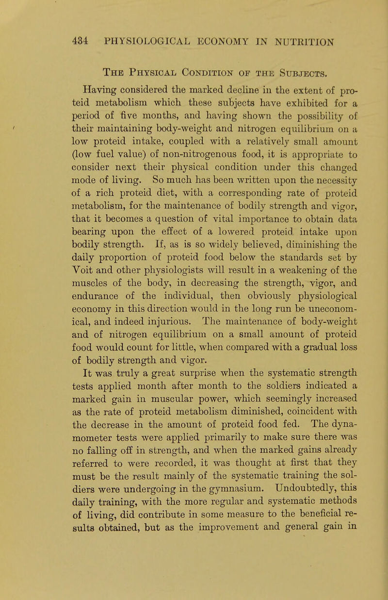 The Physical Condition of the Sub,tects. Having considered the marked decline in the extent of pro- teid metabolism which these subjects have exhibited for a period of five months, and having shown the possibility of their maintaining body-weight and nitrogen equilibrium on a low proteid intake, coupled with a relatively small amount (low fuel value) of non-nitrogenous food, it is appropriate to consider next their physical condition under this changed mode of living. So much has been written upon the necessity of a rich proteid diet, with a corresponding rate of proteid metabolism, for the maintenance of bodily strength and vigor, that it becomes a question of vital importance to obtain data bearing upon the effect of a lowered proteid intake upon bodily strength. If, as is so widely believed, diminishing the daily proportion of j)roteid food below the standards set by Voit and other physiologists will result in a weakening of the muscles of the body, in decreasing the strength, vigor, and endurance of the individual, then obviously physiological economy in this direction would in the long run be uneconom- ical, and indeed injurious. The maintenance of body-weight and of nitrogen equilibrium on a small amount of proteid food would count for little, when compared with a gradual loss of bodily strength and vigor. It was truly a great surprise when the systematic strength tests applied month after month to the soldiers indicated a marked gain in muscular power, which seemingly increased as the rate of proteid metabolism diminished, coincident with the decrease in the amount of proteid food fed. The dyna- mometer tests were applied primarily to make sure there was no falKng off in strength, and when the marked gains already referred to were recorded, it was thought at first that they must be the result mainly of the systematic training the sol- diers were undergoing in the gymnasium. Undoubtedly, this daily training, with the more regular and systematic methods of living, did contribute in some measure to the beneficial re- sults obtained, but as the improvement and general gain in