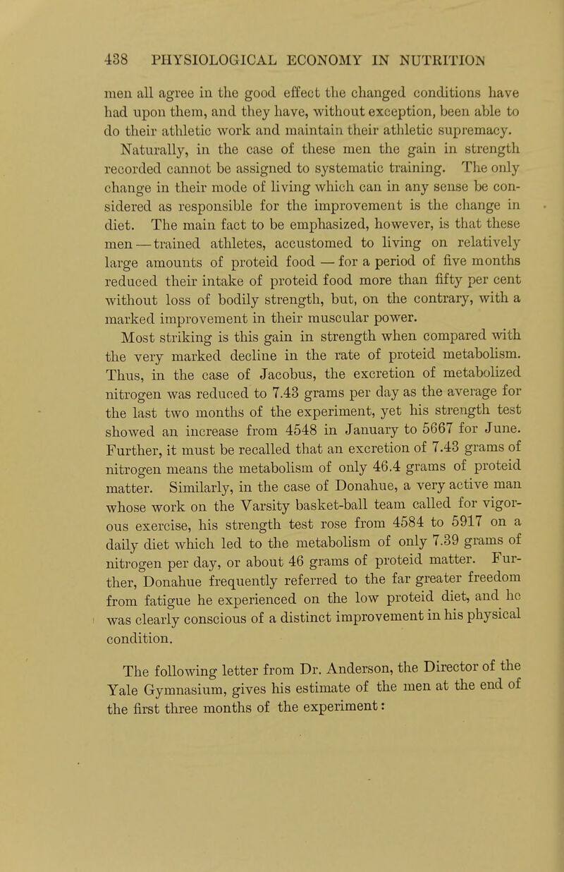 men all agree in the good effect the changed conditions have had upon them, and they have, without exception, been able to do their athletic work and maintain their athletic supremacy. Naturally, in the case of these men the gain in strength recorded cannot be assigned to systematic training. The only change in their mode of living which can in any sense be con- sidered as responsible for the improvement is the change in diet. The main fact to be emphasized, however, is that these men—trained athletes, accustomed to living on relatively large amounts of proteid food — for a period of five months reduced their intake of proteid food more than fifty per cent without loss of bodily strength, but, on the contrary, with a marked improvement in their muscular power. Most striking is this gain in strength when compared with the very marked decline in the rate of proteid metabolism. Thus, in the case of Jacobus, the excretion of metabolized nitrogen was reduced to 7.43 grams per day as the average for the last two months of the experiment, yet his strength test showed an increase from 4548 in January to 5667 for June. Further, it must be recalled that an excretion of 7.43 grams of nitrogen means the metabolism of only 46.4 grams of proteid matter. Similarly, in the case of Donahue, a very active man whose work on the Varsity basket-ball team called for vigor- ous exercise, his strength test rose from 4584 to 5917 on a daily diet which led to the metabolism of only 7.39 grams of nitrogen per day, or about 46 grams of proteid matter. Fur- ther, Donahue frequently referred to the far greater freedom from fatigue he experienced on the low proteid diet, and ho was clearly conscious of a distinct improvement in his physical condition. The following letter from Dr. Anderson, the Director of the Yale Gymnasium, gives his estimate of the men at the end of the first three months of the experiment: