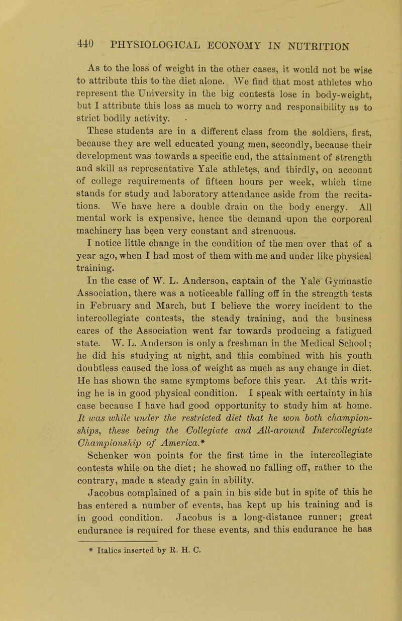 As to the loss of weight in the other cases, it would not be wise to attribute this to the diet alone. We find that most athletes who represent the University in the big contests lose in body-weight, but I attribute this loss as much to worry and responsibility as to strict bodily activity. These students are in a different class from the soldiers, first, because they are well educated young men, secondly, because their development was towards a specific end, the attainment of strength and skill as representative Yale athletes, and thirdly, on account of college requirements of fifteen hours per week, which time stands for study and laboratory attendance aside from the recita- tions. We have here a double drain on the body energy. All mental work is expensive, hence the demand upon the corporeal machinery has been very constant and strenuous. I notice little change in the condition of the men over that of a year ago, when I had most of them with me and under like physical training. In the case of W. L. Anderson, captain of the Yale Gymnastic Association, there was a noticeable falling off in the strength tests in February and March, but I believe the worry incident to the intercollegiate contests, the steady training, and the business cares of the Association went far towards producing a fatigued state. W. L. Anderson is only a freshman in the Medical School; he did his studying at night, and this combined with his youth doubtless caused the loss of weight as much as any change in diet. He has shown the same symptoms before this year. At this writ- ing he is in good physical condition. I speak with certainty in his case because I have had good opportunity to study him at home. It was lohile under the restricted diet that he won both champion- ships, these being the Collegiate and All-around Intercollegiate Championship of America* Schenker won points for the first time in the intercollegiate contests while on the diet; he showed no falling off, rather to the contrary, made a steady gain in ability. Jacobus complained of a pain in his side but in spite of this he has entered a number of events, has kept up his training and is in good condition. Jacobus is a long-distance runner; great endurance is required for these events, and this endurance he has * Italics inserted by R. H. C.