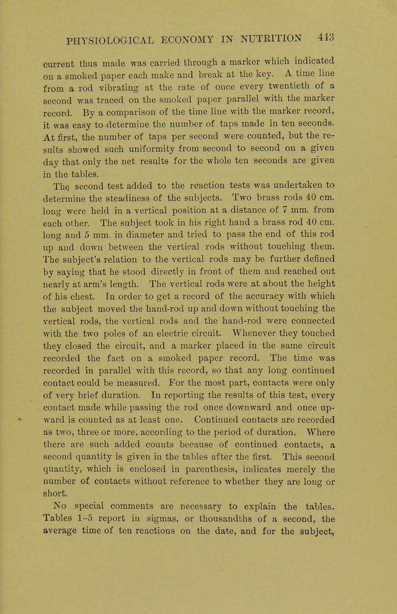 current thus made was carried through a marker which indicated on a smoked paper each make and break at the key. A time line from a rod vibrating at the rate of once every twentieth of a second was traced on the smoked paper parallel with the marker record. By a comparison of the time line with the marker record, it was easy to determine the number of taps made in ten seconds. At first, the number of taps per second were counted, but the re- sults showed such uniformity from second to second on a given day that only the net results for the whole ten seconds are given in the tables. The second test added to the reaction tests was undertaken to determine the steadiness of the subjects. Two brass rods 40 cm. long were held in a vertical position at a distance of 7 mm. from each other. The subject took in his right hand a brass rod 40 cm. long and 5 mm. in diameter and tried to pass the end of this rod up and down between the vertical rods without touching them. The subject's relation to the vertical rods may be further defined by saying that he stood directly in front of them and reached out nearly at arm's length. The vertical rods were at about the height of his chest. In order to get a record of the accuracy with which the subject moved the hand-rod up and down without touching the vertical rods, the vertical rods and the hand-rod were connected with the two poles of an electric circuit. Whenever they touched they closed the circuit, and a marker placed in the same circuit recorded the fact on a smoked paper record. The time was recorded in parallel with this record, so that any long continued contact could be measured. For the most part, contacts were only of very brief duration. In reporting the results of this test, every contact made while passing the rod once downward and once up- ward is counted as at least one. Continued contacts are recorded as two, three or more, according to the period of duration. Where there are such added counts because of continued contacts, a second quantity is given in the tables after the first. This second quantity, which is enclosed in parenthesis, indicates merely the number of contacts without reference to whether they are long or short. No special comments are necessary to explain the tables. Tables 1-5 report in sigmas, or thousandths of a second, the average time of ten reactions on the date, and for the subject,