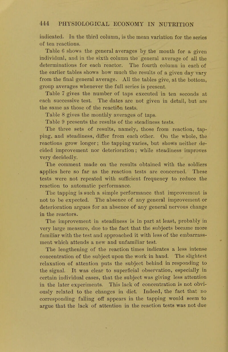 indicated. In the third column, is the mean variation for the series of ten reactions. Table 6 shows the general averages by the mouth for a given individual, and in the sixth column the general average of all the determinations for each reactor. The fourth column in each of the earlier tables shows how much the results of a given day vary from the final general average. All the tables give, at the bottom, group averages whenever the full series is present. Table 7 gives the number of taps executed in ten seconds at each successive test. The dates are not given in detail, but are the same as those of the reaction tests. Table 8 gives the monthly averages of taps. Table 9 presents the results of the steadiness tests. The three sets of results, namely, those from reaction, tap- ping, and steadiness, differ from each other. On the whole, the reactions grow longer; the tapping varies, but shows neither de- cided improvement nor deterioration; while steadiness improves very decidedly. The comment made on the results obtained with the soldiers applies here so far as the reaction tests are concerned. These tests were not repeated with sufficient frequency to reduce the reaction to automatic performance. The tapping is such a simple performance that improvement is not to be expected. The absence of any general improvement or deterioration argues for an absence of any general nervous change in the reactors. The improvement in steadiness is in part at least, probably in very large measure, due to the fact that the subjects became more familiar with the test and approached it with less of the embarrass- ment which attends a new and unfamiliar test. The lengthening of the reaction times indicates a less intense concentration of the subject upon the work in hand. The slightest relaxation of attention puts the subject behind in responding to the signal. It was clear to superficial observation, especially in certain individual cases, that the subject was giving less attention in the later experiments. This lack of concentration is not obvi- ously related to the changes in diet. Indeed, the fact that no corresponding falling off appears in the tapping would seem to argue that the lack of attention in the reaction tests was not due