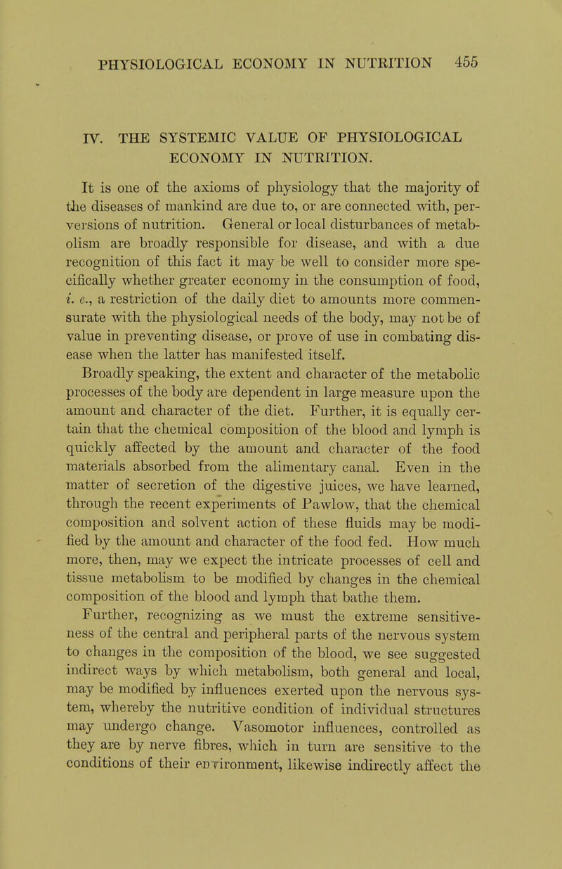 IV. THE SYSTEMIC VALUE OF PHYSIOLOGICAL ECONOMY IN NUTRITION. It is one of the axioms of physiology that the majority of the diseases of mankind are due to, or are connected with, per- versions of nutrition. General or local disturbances of metab- olism are broadly responsible for disease, and Avith a due recognition of this fact it may be well to consider more spe- cifically whether greater economy in the consumption of food, i. e., a restriction of the daily diet to amounts more commen- surate with the physiological needs of the body, may not be of value in preventing disease, or prove of use in combating dis- ease when the latter has manifested itself. Broadly speaking, the extent and character of the metabolic processes of the body are dependent in large measure upon the amount and character of the diet. Further, it is equally cer- tain that the chemical composition of the blood and lymph is quickly affected by the amount and character of the food materials absorbed from the alimentary canal. Even in the matter of secretion of the digestive juices, we have learned, through the recent experiments of Pawlow, that the chemical composition and solvent action of these fluids may be modi- fied by the amount and character of the food fed. How much more, then, may we expect the intricate processes of cell and tissue metabohsm to be modified by changes in the chemical composition of the blood and lymph that bathe them. Further, recognizing as we must the extreme sensitive- ness of the central and peripheral parts of the nervous system to changes in the composition of the blood, we see suggested indirect ways by which metabohsm, both general and local, may be modified by influences exerted upon the nervous sys- tem, whereby the nutritive condition of individual structures may undergo change. Vasomotor influences, controlled as they are by nerve fibres, which in turn are sensitive to the conditions of their environment, likewise indirectly affect the