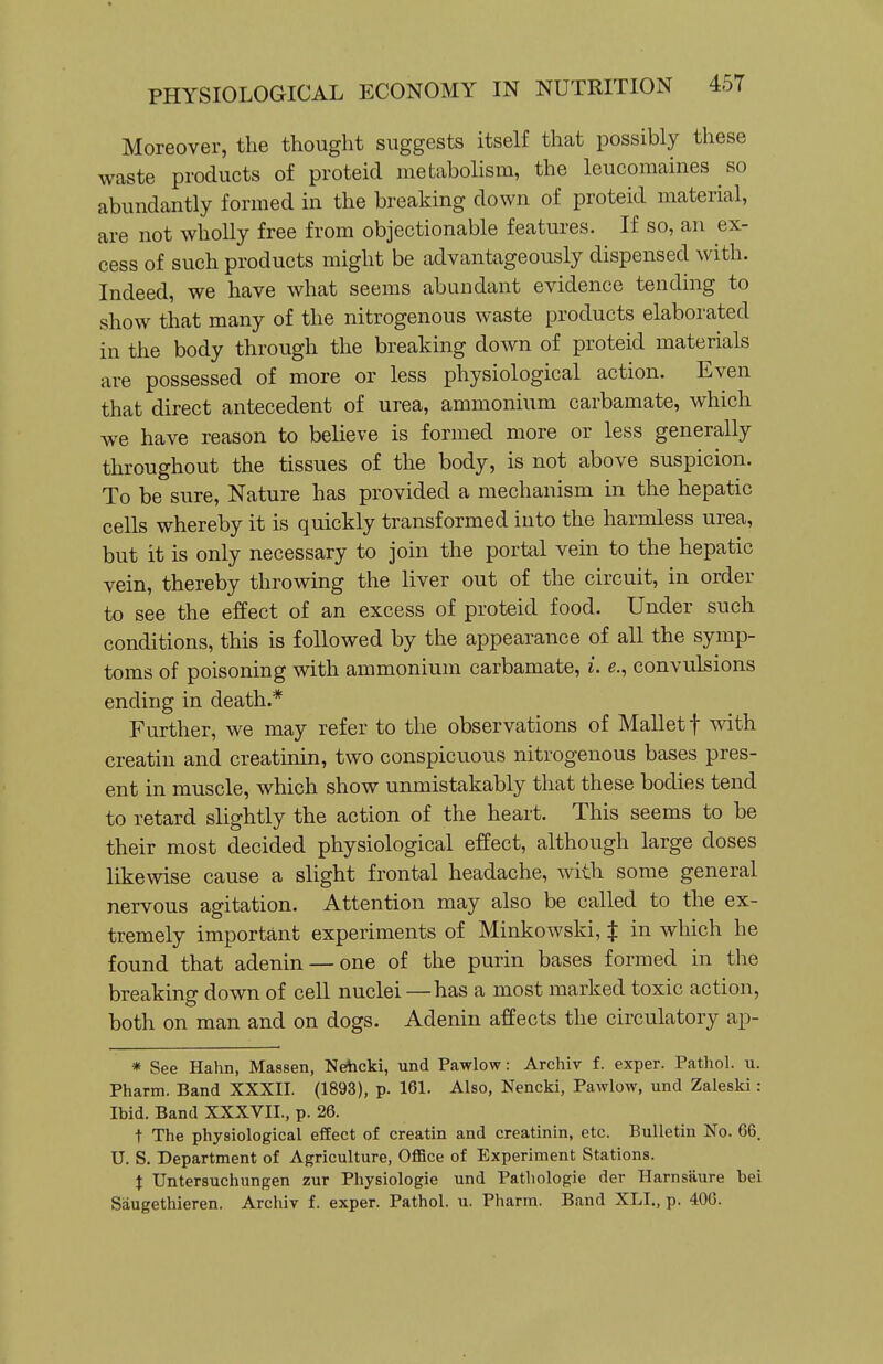 Moreover, the thought suggests itself that possibly these waste products of proteid metabolism, the leucomaines so abundantly formed in the breaking down of proteid material, are not wholly free from objectionable features. If so, an ex- cess of such products might be advantageously dispensed with. Indeed, we have what seems abundant evidence tending to show that many of the nitrogenous waste products elaborated in the body through the breaking down of proteid materials are possessed of more or less physiological action. Even that direct antecedent of urea, ammonium carbamate, which we have reason to believe is formed more or less generally throughout the tissues of the body, is not above suspicion. To be sure, Nature has provided a mechanism in the hepatic cells whereby it is quickly transformed into the harmless urea, but it is only necessary to join the portal vein to the hepatic vein, thereby throwing the liver out of the circuit, in order to see the effect of an excess of proteid food. Under such conditions, this is followed by the appearance of all the symp- toms of poisoning with ammonium carbamate, i. e., convulsions ending in death.* Further, we may refer to the observations of Mallet f with creatin and creatinin, two conspicuous nitrogenous bases pres- ent in muscle, which show unmistakably that these bodies tend to retard slightly the action of the heart. This seems to be their most decided physiological effect, although large doses likewise cause a slight frontal headache, with some general nervous agitation. Attention may also be called to the ex- tremely important experiments of Minkowski, X in which he found that adenin — one of the purin bases formed in the breaking- down of cell nuclei —has a most marked toxic action, both on man and on dogs. Adenin affects the circulatory ap- * See Hahn, Massen, NeAicki, und Pawlow: Archiv f. exper. Patliol. u. Pharm. Band XXXII. (1893), p. 161. Also, Nencki, Pawlow, und Zaleski: Ibid. Band XXXVII., p. 26. t The physiological effect of creatin and creatinin, etc. Bulletin No. 66. U. S. Department of Agriculture, Office of Experiment Stations. t Untersuchungen zur Physiologic und Pathologic der Harnsaure bei Saugethieren. Arcliiv f. exper. Pathol, u. Pharm. Band XLI., p. 406.